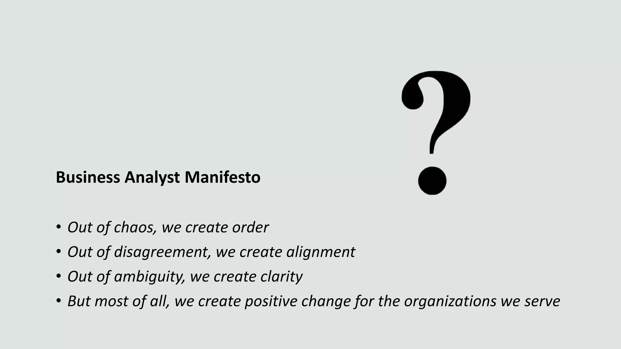 Business Analyst Manifesto
• Out of chaos, we create order
• Out of disagreement, we create alignment
• Out of ambiguity, we create clarity
• But most of all, we create positive change for the organizations we serve
 