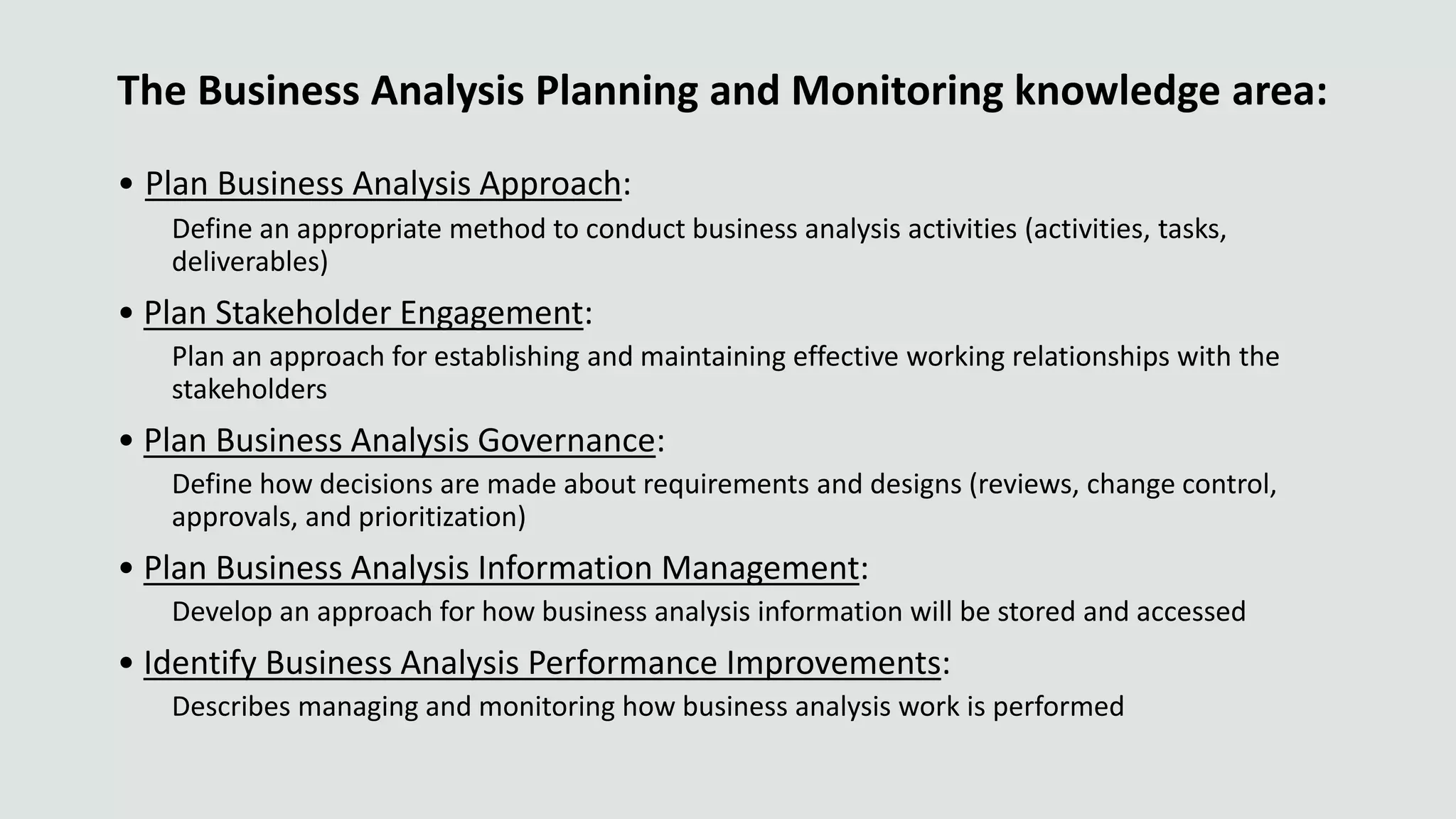 The Business Analysis Planning and Monitoring knowledge area:
• Plan Business Analysis Approach:
Define an appropriate method to conduct business analysis activities (activities, tasks,
deliverables)
• Plan Stakeholder Engagement:
Plan an approach for establishing and maintaining effective working relationships with the
stakeholders
• Plan Business Analysis Governance:
Define how decisions are made about requirements and designs (reviews, change control,
approvals, and prioritization)
• Plan Business Analysis Information Management:
Develop an approach for how business analysis information will be stored and accessed
• Identify Business Analysis Performance Improvements:
Describes managing and monitoring how business analysis work is performed
 