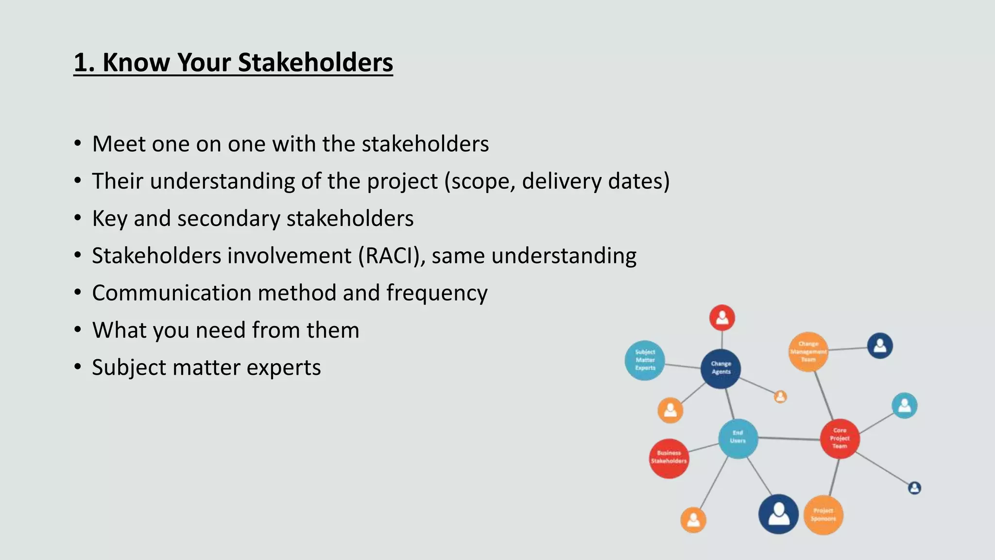 1. Know Your Stakeholders
• Meet one on one with the stakeholders
• Their understanding of the project (scope, delivery dates)
• Key and secondary stakeholders
• Stakeholders involvement (RACI), same understanding
• Communication method and frequency
• What you need from them
• Subject matter experts
 