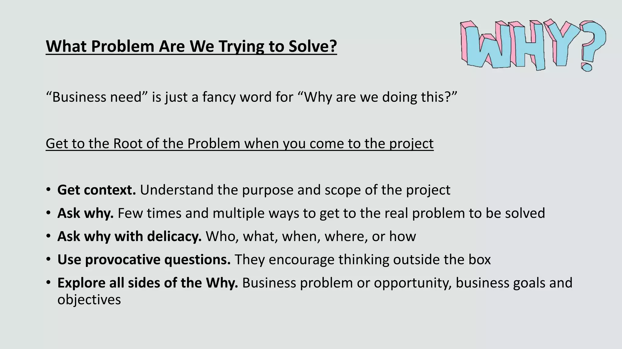 What Problem Are We Trying to Solve?
“Business need” is just a fancy word for “Why are we doing this?”
Get to the Root of the Problem when you come to the project
• Get context. Understand the purpose and scope of the project
• Ask why. Few times and multiple ways to get to the real problem to be solved
• Ask why with delicacy. Who, what, when, where, or how
• Use provocative questions. They encourage thinking outside the box
• Explore all sides of the Why. Business problem or opportunity, business goals and
objectives
 