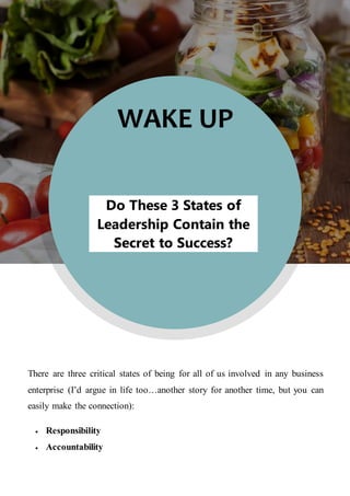 WAKE UP
Do These 3 States of
Leadership Contain the
Secret to Success?
There are three critical states of being for all of us involved in any business
enterprise (I’d argue in life too…another story for another time, but you can
easily make the connection):
 Responsibility
 Accountability
 