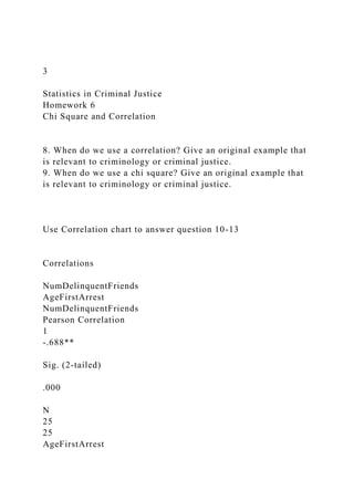 3
Statistics in Criminal Justice
Homework 6
Chi Square and Correlation
8. When do we use a correlation? Give an original example that
is relevant to criminology or criminal justice.
9. When do we use a chi square? Give an original example that
is relevant to criminology or criminal justice.
Use Correlation chart to answer question 10-13
Correlations
NumDelinquentFriends
AgeFirstArrest
NumDelinquentFriends
Pearson Correlation
1
-.688**
Sig. (2-tailed)
.000
N
25
25
AgeFirstArrest
 