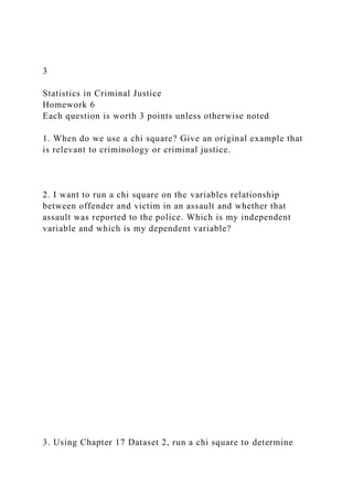 3
Statistics in Criminal Justice
Homework 6
Each question is worth 3 points unless otherwise noted
1. When do we use a chi square? Give an original example that
is relevant to criminology or criminal justice.
2. I want to run a chi square on the variables relationship
between offender and victim in an assault and whether that
assault was reported to the police. Which is my independent
variable and which is my dependent variable?
3. Using Chapter 17 Dataset 2, run a chi square to determine
 