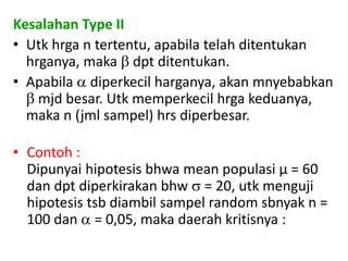 Kesalahan Type II
• Utk hrga n tertentu, apabila telah ditentukan
hrganya, maka  dpt ditentukan.
• Apabila  diperkecil harganya, akan mnyebabkan
 mjd besar. Utk memperkecil hrga keduanya,
maka n (jml sampel) hrs diperbesar.
• Contoh :
Dipunyai hipotesis bhwa mean populasi µ = 60
dan dpt diperkirakan bhw  = 20, utk menguji
hipotesis tsb diambil sampel random sbnyak n =
100 dan  = 0,05, maka daerah kritisnya :
 