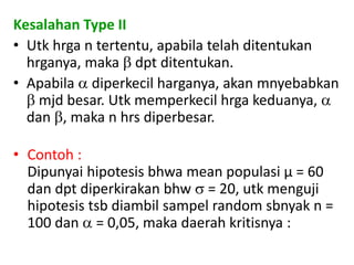 Kesalahan Type II
• Utk hrga n tertentu, apabila telah ditentukan
hrganya, maka  dpt ditentukan.
• Apabila  diperkecil harganya, akan mnyebabkan
 mjd besar. Utk memperkecil hrga keduanya, 
dan , maka n hrs diperbesar.
• Contoh :
Dipunyai hipotesis bhwa mean populasi µ = 60
dan dpt diperkirakan bhw  = 20, utk menguji
hipotesis tsb diambil sampel random sbnyak n =
100 dan  = 0,05, maka daerah kritisnya :
 