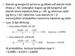 • Daerah yg bergaris2 pd kurve yg dibwh adl daerah tolak
bhwa µ = 60, sedangkan bagian yg tdk bergaris2 adl
daerah dmna hipotesis bhw µ = 60 yg sebnrnya salah
(yg bnr µ = 62 ) diterima. Luas daerah ini = 
menunjukkan probabilitas menerima hipotesis yg salah.
• Luas  dpt dihitung :
– Luas antara 56,08 s/d 62 :
– Luas antara 62 s/d 63,92
Jd probabilitas berbuat kesalahan type II :
= 0,4985 + 0,3315 = 0,8300
 