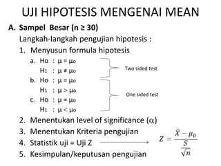 UJI HIPOTESIS MENGENAI MEAN
A. Sampel Besar (n ≥ 30)
Langkah-langkah pengujian hipotesis :
1. Menyusun formula hipotesis
a. Ho : µ = µo
H1 : µ ≠ µo
b. Ho : µ = µo
H1 : µ  µo
c. Ho : µ = µo
H1 : µ  µo
2. Menentukan level of significance ()
3. Menentukan Kriteria pengujian
4. Statistik uji = Uji Z
5. Kesimpulan/keputusan pengujian
Two sided test
One sided test
 