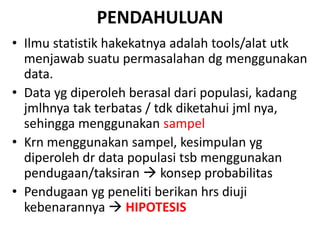 PENDAHULUAN
• Ilmu statistik hakekatnya adalah tools/alat utk
menjawab suatu permasalahan dg menggunakan
data.
• Data yg diperoleh berasal dari populasi, kadang
jmlhnya tak terbatas / tdk diketahui jml nya,
sehingga menggunakan sampel
• Krn menggunakan sampel, kesimpulan yg
diperoleh dr data populasi tsb menggunakan
pendugaan/taksiran  konsep probabilitas
• Pendugaan yg peneliti berikan hrs diuji
kebenarannya  HIPOTESIS
 