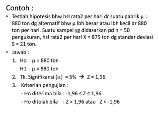 Contoh :
• Testlah hipotesis bhw hsl rata2 per hari dr suatu pabrik µ =
880 ton dg alternatif bhw µ lbh besar atau lbh kecil dr 880
ton per hari. Suatu sampel yg didasarkan pd n = 50
pengukuran, hsl rata2 per hari X = 875 ton dg standar deviasi
S = 21 ton.
• Jawab :
1. Ho : µ = 880 ton
H1 : µ ≠ 880 ton
2. Tk. Signifikansi () = 5%  Z = 1,96
3. Kriterian pengujian :
- Ho diterima bila : -1,96 ≤ Z ≤ 1,96
- Ho ditolak bila : Z > 1,96 atau Z < -1,96
 