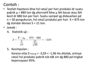 Contoh :
• Testlah hipotesis bhw hsl rata2 per hari produksi dr suatu
pabrik µ = 880 ton dg alternatif bhw µ lbh besar atau lbh
kecil dr 880 ton per hari. Suatu sampel yg didasarkan pd
n = 50 pengukuran, hsl rata2 produksi per hari X = 875 ton
dg standar deviasi S = 21 ton.
• Jawab :
4. Statistik uji :
5. Kesimpulan :
Karena nilai Z-hitung = -3,03 < -1,96 Ho ditolak, artinya
rata2 hsl produksi pabrik tsb tdk sm dg 880 pd tingkat
kepercayaan 95%.
 