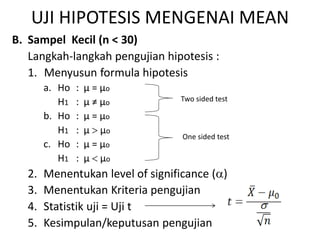 UJI HIPOTESIS MENGENAI MEAN
B. Sampel Kecil (n < 30)
Langkah-langkah pengujian hipotesis :
1. Menyusun formula hipotesis
a. Ho : µ = µo
H1 : µ ≠ µo
b. Ho : µ = µo
H1 : µ  µo
c. Ho : µ = µo
H1 : µ  µo
2. Menentukan level of significance ()
3. Menentukan Kriteria pengujian
4. Statistik uji = Uji t
5. Kesimpulan/keputusan pengujian
Two sided test
One sided test
 