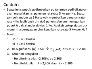 Contoh :
• Suatu jenis pupuk yg disebarkan pd tanaman padi dikatakan
akan menaikkan hsl panenan rata-rata 5 Kw per Ha. Suatu
sampel random dg 9 Ha sawah memberikan panenan rata-
rata 4 Kw lebih bnyk dr rata2 panen sebelum menggunkan
pupuk tsb dg standar deviasi 1 Kw. Apakah cukup alasan utk
menerima pernyataan bhw kenaikan rata-rata 5 Kw per Ha?
• Jawab :
1. Ho : µ = 5 Kw/Ha
H1 : µ ≠ 5 Kw/Ha
2. Tk. Signifikansi () = 5%  t = t(0,05; 9-1) = 2,306
3. Kriterian pengujian :
- Ho diterima bila : -2,306 ≤ t ≤ 2,306
- Ho ditolak bila : t > 2,306 atau t < - 2,306
( ;n-1)
 
