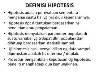 DEFINISI HIPOTESIS
• Hipotesis adalah pernyataan sementara
mengenai suatu hal yg hrs diuji kebenarannya.
• Hipotesis dpt ditentukan berdasarkan hsl
penelitian atau pengalaman.
• Hipotesis menyatakan parameter populasi dr
suatu variabel yg trdapat dlm populasi dan
dihitung berdasarkan statistik sampel.
• Uji hipotesis hasil penyelidikan dg data sampel
diputuskan apakah bs diterima / ditolak.
• Prosedur pengambilan keputusan dg hipotesis,
peneliti menghadapi dua kemungkinan.
 