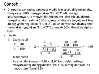 Contoh :
• Di surat kabar, radio, dan mass media lain selalu diiklankan bhw
masyarakat 60% menggunakan “PIL KITA” utk mnjaga
kesehatannya. Utk menyelidiki kebenaran iklan tsb lalu diambil
sampel random sebnyk 100 org, setelah ditanya trnyata mrk hny
40 org yg menggunkan “PIL KITA”. Ujilah pernyataan di atas bhw
msyarakat mggunkan “PIL KITA” kurang dr 60%. Gunakan alpha =
0,05.
• Jawab :
4. Statistik uji :
5. Kesimpulan :
Karena nilai Z-hitung = -4,08 < -1,64 Ho ditolak, artinya
masyarakat yg menggunakan “PIL KITA kurang dari 60% pd
tingkat signifikansi 95%.
 