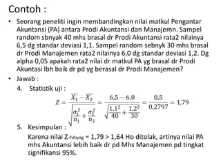 Contoh :
• Seorang peneliti ingin membandingkan nilai matkul Pengantar
Akuntansi (PA) antara Prodi Akuntansi dan Manajemn. Sampel
random sbnyak 40 mhs brasal dr Prodi Akuntansi rata2 nilainya
6,5 dg standar deviasi 1,1. Sampel random sebnyk 30 mhs brasal
dr Prodi Manajemen rata2 nilainya 6,0 dg standar deviasi 1,2. Dg
alpha 0,05 apakah rata2 nilai dr matkul PA yg brasal dr Prodi
Akuntasi lbh baik dr pd yg berasal dr Prodi Manajemen?
• Jawab :
4. Statistik uji :
5. Kesimpulan :
Karena nilai Z-hitung = 1,79 > 1,64 Ho ditolak, artinya nilai PA
mhs Akuntansi lebih baik dr pd Mhs Manajemen pd tingkat
signifikansi 95%.
 