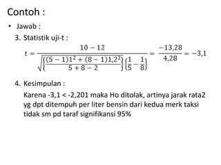 Contoh :
• Jawab :
3. Statistik uji-t :
4. Kesimpulan :
Karena -3,1 < -2,201 maka Ho ditolak, artinya jarak rata2
yg dpt ditempuh per liter bensin dari kedua merk taksi
tidak sm pd taraf signifikansi 95%
 