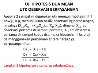 UJI HIPOTESIS DUA MEAN
UTK OBSERVASI BERPASANGAN
Apabila 2 sampel yg digunakan utk menguji hipoteisi nihil
bhw µ1 = µ2 menunjukkan hasil2 observasi yg berpasangan,
misalnya (X11;X21), (X12;X22),...(X1n;X2n), dimana X11 adl
observasi pertama dr sampel pertama, X21 adl observasi
pertama dr sampel kedua dst, maka hipotesis ini bs diuji
dg menggunakan perbedaan antara harga2 yg
berpasangan itu.
D1 = X11 – X21
D2 = X12 – X22
Dn = X1n – X2n
Langkah2 hipotesisnya sama yg sebelum2nya.
 