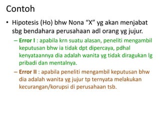 Contoh
• Hipotesis (Ho) bhw Nona “X” yg akan menjabat
sbg bendahara perusahaan adl orang yg jujur.
– Error I : apabila krn suatu alasan, peneliti mengambil
keputusan bhw ia tidak dpt dipercaya, pdhal
kenyataannya dia adalah wanita yg tidak diragukan lg
pribadi dan mentalnya.
– Error II : apabila peneliti mengambil keputusan bhw
dia adalah wanita yg jujur tp ternyata melakukan
kecurangan/korupsi di perusahaan tsb.
 