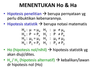 MENENTUKAN Ho & Ha
• Hipotesis penelitian  berupa pernyataan yg
perlu dibuktikan kebenarannya.
• Hipotesis statistik  berupa notasi matematis
Ho : µ = µo H1 : µ ≠ µo
Ho : P = Po H1 : P ≠ Po
Ho : µ1 = µ2 H1 : µ1 ≠ µ2
Ho : P1 = P2 H1 : P1 ≠ P2
• Ho (hipotesis nol/nihil)  hipotesis statistik yg
akan diuji/dites.
• Ha / H1 (hipotesis alternatif)  kebalikan/lawan
dr hipotesis nol (Ho)
 