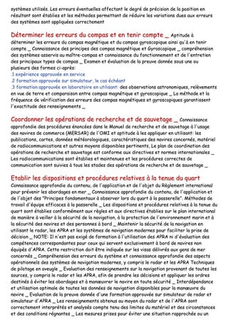 ssyyssttèèmmeess uuttiilliissééss.. LLeess eerrrreeuurrss éévveennttuueelllleess aaffffeeccttaanntt llee ddeeggrréé ddee pprréécciissiioonn ddee llaa ppoossiittiioonn eenn
rrééssuullttaanntt ssoonntt ééttaabblliieess eett lleess mméétthhooddeess ppeerrmmeettttaanntt ddee rréédduuiirree lleess vvaarriiaattiioonnss dduueess aauuxx eerrrreeuurrss
ddeess ssyyssttèèmmeess ssoonntt aapppplliiqquuééeess ccoorrrreecctteemmeenntt
DDéétteerrmmiinneerr lleess eerrrreeuurrss dduu ccoommppaass eett eenn tteenniirr ccoommppttee __ AAppttiittuuddee àà
ddéétteerrmmiinneerr lleess eerrrreeuurrss dduu ccoommppaass mmaaggnnééttiiqquuee eett dduu ccoommppaass ggyyrroossccooppiiqquuee aaiinnssii qquu''àà eenn tteenniirr
ccoommppttee __ CCoonnnnaaiissssaannccee ddeess pprriinncciippeess ddeess ccoommppaass mmaaggnnééttiiqquuee eett GGyyrroossccooppiiqquuee __ ccoommpprrééhheennssiioonn
ddeess ssyyssttèèmmeess aasssseerrvviiss aauu mmaaîîttrree--ccoommppaass eett ccoonnnnaaiissssaannccee dduu ffoonnccttiioonnnneemmeenntt eett ddee ll''eennttrreettiieenn
ddeess pprriinncciippaauuxx ttyyppeess ddee ccoommppaass __ EExxaammeenn eett éévvaalluuaattiioonn ddee llaa pprreeuuvvee ddoonnnnééee ssoouuss uunnee oouu
pplluussiieeuurrss ddeess ffoorrmmeess ccii--aapprrèèss::
..11 eexxppéérriieennccee aapppprroouuvvééee eenn sseerrvviiccee
..22 ffoorrmmaattiioonn aapppprroouuvvééee ssuurr ssiimmuullaatteeuurr,, llee ccaass éécchhééaanntt
..33 ffoorrmmaattiioonn aapppprroouuvvééee eenn llaabboorraattooiirree eenn uuttiilliissaanntt:: ddeess oobbsseerrvvaattiioonnss aassttrroonnoommiiqquueess,, rreellèèvveemmeennttss
eenn vvuuee ddee tteerrrree eett ccoommppaarraaiissoonn eennttrree ccoommppaass mmaaggnnééttiiqquuee eett ggyyrroossccooppiiqquuee __ LLaa mméétthhooddee eett llaa
ffrrééqquueennccee ddee vvéérriiffiiccaattiioonn ddeess eerrrreeuurrss ddeess ccoommppaass mmaaggnnééttiiqquueess eett ggyyrroossccooppiiqquueess ggaarraannttiisssseenntt
ll''eexxaaccttiittuuddee ddeess rreennsseeiiggnneemmeennttss __
CCoooorrddoonnnneerr lleess ooppéérraattiioonnss ddee rreecchheerrcchhee eett ddee ssaauuvveettaaggee __ CCoonnnnaaiissssaannccee
aapppprrooffoonnddiiee ddeess pprrooccéédduurreess éénnoonnccééeess ddaannss llee MMaannuueell ddee rreecchheerrcchhee eett ddee ssaauuvveettaaggee àà ll''uussaaggee
ddeess nnaavviirreess ddee ccoommmmeerrccee ((MMEERRSSAARR)) ddee ll''OOMMII eett aappttiittuuddee àà lleess aapppplliiqquueerr eenn uuttiilliissaanntt:: lleess
ppuubblliiccaattiioonnss,, ccaarrtteess,, ddoonnnnééeess mmééttééoorroollooggiiqquueess,, ccaarraaccttéérriissttiiqquueess ddeess nnaavviirreess ccoonncceerrnnééss,, mmaattéérriieell
ddee rraaddiiooccoommmmuunniiccaattiioonnss eett aauuttrreess mmooyyeennss ddiissppoonniibblleess ppeerrttiinneennttss,, LLee ppllaann ddee ccoooorrddiinnaattiioonn ddeess
ooppéérraattiioonnss ddee rreecchheerrcchhee eett ssaauuvveettaaggee eesstt ccoonnffoorrmmee aauuxx ddiirreeccttiivveess eett nnoorrmmeess iinntteerrnnaattiioonnaalleess __
LLeess rraaddiiooccoommmmuunniiccaattiioonnss ssoonntt ééttaabblliieess eett mmaaiinntteennuueess eett lleess pprrooccéédduurreess ccoorrrreecctteess ddee
ccoommmmuunniiccaattiioonn ssoonntt ssuuiivviieess àà ttoouuss lleess ssttaaddeess ddeess ooppéérraattiioonnss ddee rreecchheerrcchhee eett ddee ssaauuvveettaaggee __
EEttaabblliirr lleess ddiissppoossiittiioonnss eett pprrooccéédduurreess rreellaattiivveess àà llaa tteennuuee dduu qquuaarrtt
CCoonnnnaaiissssaannccee aapppprrooffoonnddiiee dduu ccoonntteennuu,, ddee ll''aapppplliiccaattiioonn eett ddee ll''oobbjjeett dduu RRèègglleemmeenntt iinntteerrnnaattiioonnaall
ppoouurr pprréévveenniirr lleess aabboorrddaaggeess eenn mmeerr __ CCoonnnnaaiissssaannccee aapppprrooffoonnddiiee dduu ccoonntteennuu,, ddee ll''aapppplliiccaattiioonn eett
ddee ll''oobbjjeett ddeess ""PPrriinncciippeess ffoonnddaammeennttaauuxx àà oobbsseerrvveerr lloorrss dduu qquuaarrtt àà llaa ppaasssseerreellllee"".. MMéétthhooddeess ddee
ttrraavvaaiill dd''ééqquuiippee eeffffiiccaacceess àà llaa ppaasssseerreellllee __ LLeess ddiissppoossiittiioonnss eett pprrooccéédduurreess rreellaattiivveess àà llaa tteennuuee dduu
qquuaarrtt ssoonntt ééttaabblliieess ccoonnffoorrmméémmeenntt aauuxx rrèègglleess eett aauuxx ddiirreeccttiivveess ééttaabblliieess ssuurr llee ppllaann iinntteerrnnaattiioonnaall
ddee mmaanniièèrree àà vveeiilllleerr àà llaa ssééccuurriittéé ddee llaa nnaavviiggaattiioonn,, àà llaa pprrootteeccttiioonn ddee ll''eennvviirroonnnneemmeenntt mmaarriinn eett àà
llaa ssééccuurriittéé ddeess nnaavviirreess eett ddeess ppeerrssoonnnneess àà bboorrdd __ MMaaiinntteenniirr llaa ssééccuurriittéé ddee llaa nnaavviiggaattiioonn eenn
uuttiilliissaanntt llee rraaddaarr,, lleess AAPPRRAA eett lleess ssyyssttèèmmeess ddee nnaavviiggaattiioonn mmooddeerrnneess ppoouurr ffaacciilliitteerr llaa pprriissee ddee
ddéécciissiioonn __ NNOOTTEE:: IIll nn''eesstt ppaass eexxiiggéé ddee ffoorrmmaattiioonn àà ll''uuttiilliissaattiioonn ddeess AAPPRRAA nnii dd''éévvaalluuaattiioonn ddeess
ccoommppéétteenncceess ccoorrrreessppoonnddaanntteess ppoouurr cceeuuxx qquuii sseerrvveenntt eexxcclluussiivveemmeenntt àà bboorrdd ddee nnaavviirreess nnoonn
ééqquuiippééss dd''AAPPRRAA.. CCeettttee rreessttrriiccttiioonn ddooiitt êêttrree iinnddiiqquuééee ssuurr lleess vviissaass ddéélliivvrrééss aauuxx ggeennss ddee mmeerr
ccoonncceerrnnééss __ CCoommpprrééhheennssiioonn ddeess eerrrreeuurrss dduu ssyyssttèèmmee eett ccoonnnnaaiissssaannccee aapppprrooffoonnddiiee ddeess aassppeeccttss
ooppéérraattiioonnnneellss ddeess ssyyssttèèmmeess ddee nnaavviiggaattiioonn mmooddeerrnneess,, yy ccoommpprriiss llee rraaddaarr eett lleess AAPPRRAA TTeecchhnniiqquueess
ddee ppiilloottaaggee eenn aavveeuuggllee __ EEvvaalluuaattiioonn ddeess rreennsseeiiggnneemmeennttss ssuurr llaa nnaavviiggaattiioonn pprroovveennaanntt ddee ttoouutteess lleess
ssoouurrcceess,, yy ccoommpprriiss llee rraaddaarr eett lleess AAPPRRAA,, aaffiinn ddee pprreennddrree lleess ddéécciissiioonnss eett aapppplliiqquueerr lleess oorrddrreess
ddeessttiinnééss àà éévviitteerr lleess aabboorrddaaggeess eett àà mmaannœœuuvvrreerr llee nnaavviirree eenn ttoouuttee ssééccuurriittéé __ IInntteerrddééppeennddaannccee
eett uuttiilliissaattiioonn ooppttiimmaallee ddee ttoouutteess lleess ddoonnnnééeess ddee nnaavviiggaattiioonn ddiissppoonniibblleess ppoouurr llaa mmaannœœuuvvrree dduu
nnaavviirree __ EEvvaalluuaattiioonn ddee llaa pprreeuuvvee ddoonnnnééee dd''uunnee ffoorrmmaattiioonn aapppprroouuvvééee ssuurr ssiimmuullaatteeuurr ddee rraaddaarr eett
ssiimmuullaatteeuurr dd''AAPPRRAA __ LLeess rreennsseeiiggnneemmeennttss oobbtteennuuss aauu mmooyyeenn dduu rraaddaarr eett ddee ll''AAPPRRAA ssoonntt
ccoorrrreecctteemmeenntt iinntteerrpprrééttééss eett aannaallyyssééss ccoommppttee tteennuu ddeess lliimmiitteess dduu mmaattéérriieell eett ddeess cciirrccoonnssttaanncceess
eett ddeess ccoonnddiittiioonnss rrééggnnaanntteess __ LLeess mmeessuurreess pprriisseess ppoouurr éévviitteerr uunnee ssiittuuaattiioonn rraapppprroocchhééee oouu uunn
 