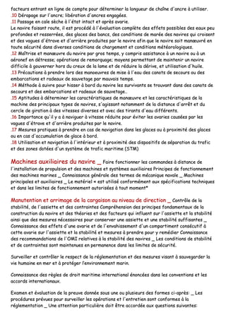 ffaacctteeuurrss eennttrraanntt eenn lliiggnnee ddee ccoommppttee ppoouurr ddéétteerrmmiinneerr llaa lloonngguueeuurr ddee cchhaaîînnee dd''aannccrree àà uuttiilliisseerr..
..1100 DDéérraappaaggee ssuurr ll''aannccrree;; lliibbéérraattiioonn dd''aannccrreess eennggaaggééeess..
..1111 PPaassssaaggee eenn ccaallee ssèècchhee àà ll''ééttaatt iinnttaacctt eett aapprrèèss aavvaarriiee..
LLee nnaavviirree ffaaiissaanntt rroouuttee,, iill eesstt pprrooccééddéé àà ll''éévvaalluuaattiioonn ccoommppllèèttee ddeess eeffffeettss ppoossssiibblleess ddeess eeaauuxx ppeeuu
pprrooffoonnddeess eett rreesssseerrrrééeess,, ddeess ggllaacceess ddeess bbaannccss,, ddeess ccoonnddiittiioonnss ddee mmaarrééee ddeess nnaavviirreess qquuii ccrrooiisseenntt
eett ddeess vvaagguueess dd''ééttrraavvee eett dd''aarrrriièèrree pprroodduuiitteess ppaarr llee nnaavviirree aaffiinn qquuee llee nnaavviirree ssooiitt mmaannœœuuvvrréé eenn
ttoouuttee ssééccuurriittéé ddaannss ddiivveerrsseess ccoonnddiittiioonnss ddee cchhaarrggeemmeenntt eett ccoonnddiittiioonnss mmééttééoorroollooggiiqquueess..
..1122 MMaaîîttrriissee eett mmaannœœuuvvrree dduu nnaavviirree ppaarr ggrrooss tteemmppss,, yy ccoommpprriiss aassssiissttaannccee àà uunn nnaavviirree oouu àà uunn
aaéérroonneeff eenn ddééttrreessssee;; ooppéérraattiioonnss ddee rreemmoorrqquuaaggee;; mmooyyeennss ppeerrmmeettttaanntt ddee mmaaiinntteenniirr uunn nnaavviirree
ddiiffffiicciillee àà ggoouuvveerrnneerr hhoorrss dduu ccrreeuuxx ddee llaa llaammee eett ddee rréédduuiirree llaa ddéérriivvee,, eett uuttiilliissaattiioonn dd''hhuuiillee..
..1133 PPrrééccaauuttiioonnss àà pprreennddrree lloorrss ddeess mmaannooeeuuvvrreess ddee mmiissee àà ll''eeaauu ddeess ccaannoottss ddee sseeccoouurrss oouu ddeess
eemmbbaarrccaattiioonnss eett rraaddeeaauuxx ddee ssaauuvveettaaggee ppaarr mmaauuvvaaiiss tteemmppss..
..1144 MMéétthhooddee àà ssuuiivvrree ppoouurr hhiisssseerr àà bboorrdd dduu nnaavviirree lleess ssuurrvviivvaannttss ssee ttrroouuvvaanntt ddaannss ddeess ccaannoottss ddee
sseeccoouurrss eett ddeess eemmbbaarrccaattiioonnss eett rraaddeeaauuxx ddee ssaauuvveettaaggee....
..1155 AAppttiittuuddeess àà ddéétteerrmmiinneerr lleess ccaarraaccttéérriissttiiqquueess ddee mmaannœœuuvvrree eett lleess ccaarraaccttéérriissttiiqquueess ddee llaa
mmaacchhiinnee ddeess pprriinncciippaauuxx ttyyppeess ddee nnaavviirreess,, ss''aaggiissssaanntt nnoottaammmmeenntt ddee llaa ddiissttaannccee dd''aarrrrêêtt eett dduu
cceerrccllee ddee ggiirraattiioonn àà ddeess vviitteesssseess ddiivveerrsseess eett aavveecc ddeess ttiirraannttss dd''eeaauu ddiifffféérreennttss..
..1166 IImmppoorrttaannccee qquu''iill yy aa àà nnaavviigguueerr àà vviitteessssee rréédduuiittee ppoouurr éévviitteerr lleess aavvaarriieess ccaauussééeess ppaarr lleess
vvaagguueess dd''ééttrraavvee eett dd''aarrrriièèrree pprroodduuiitteess ppaarr llee nnaavviirree..
..1177 MMeessuurreess pprraattiiqquueess àà pprreennddrree eenn ccaass ddee nnaavviiggaattiioonn ddaannss lleess ggllaacceess oouu àà pprrooxxiimmiittéé ddeess ggllaacceess
oouu eenn ccaass dd''aaccccuummuullaattiioonn ddee ggllaaccee àà bboorrdd..
..1188 UUttiilliissaattiioonn eett nnaavviiggaattiioonn àà ll''iinnttéérriieeuurr eett àà pprrooxxiimmiittéé ddeess ddiissppoossiittiiffss ddee ssééppaarraattiioonn dduu ttrraaffiicc
eett ddeess zzoonneess ddoottééeess dd''uunn ssyyssttèèmmee ddee ttrraaffiicc mmaarriittiimmee ((SSTTMM))
MMaacchhiinneess aauuxxiilliiaaiirreess dduu nnaavviirree __ FFaaiirree ffoonnccttiioonnnneerr lleess ccoommmmaannddeess àà ddiissttaannccee ddee
ll''iinnssttaallllaattiioonn ddee pprrooppuullssiioonn eett ddeess mmaacchhiinneess eett ssyyssttèèmmeess aauuxxiilliiaaiirreess PPrriinncciippeess ddee ffoonnccttiioonnnneemmeenntt
ddeess mmaacchhiinneess mmaarriinneess __ CCoonnnnaaiissssaannccee ggéénnéérraallee ddeess tteerrmmeess ddee mmééccaanniiqquuee nnaavvaallee __ MMaacchhiinneess
pprriinncciippaalleess eett aauuxxiilliiaaiirreess __ LLee mmaattéérriieell «« eesstt uuttiilliisséé ccoonnffoorrmméémmeenntt aauuxx ssppéécciiffiiccaattiioonnss tteecchhnniiqquueess
eett ddaannss lleess lliimmiitteess ddee ffoonnccttiioonnnneemmeenntt aauuttoorriissééeess àà ttoouutt mmoommeenntt**
MMaannuutteennttiioonn eett aarrrriimmaaggee ddee llaa ccaarrggaaiissoonn aauu nniivveeaauu ddee ddiirreeccttiioonn __ CCoonnttrrôôllee ddee llaa
ssttaabbiilliittéé,, ddee ll''aassssiieettttee eett ddeess ccoonnttrraaiinntteess CCoommpprrééhheennssiioonn ddeess pprriinncciippeess ffoonnddaammeennttaauuxx ddee llaa
ccoonnssttrruuccttiioonn dduu nnaavviirree eett ddeess tthhééoorriieess eett ddeess ffaacctteeuurrss qquuii iinnfflluueenntt ssuurr ll''aassssiieettttee eett llaa ssttaabbiilliittéé
aaiinnssii qquuee ddeess mmeessuurreess nnéécceessssaaiirreess ppoouurr ccoonnsseerrvveerr uunnee aassssiieettttee eett uunnee ssttaabbiilliittéé ssuuffffiissaanntteess __
CCoonnnnaaiissssaannccee ddeess eeffffeettss dd''uunnee aavvaarriiee eett ddee ll''eennvvaahhiisssseemmeenntt dd''uunn ccoommppaarrttiimmeenntt ccoonnssééccuuttiiff àà
cceettttee aavvaarriiee ssuurr ll''aassssiieettttee eett llaa ssttaabbiilliittéé eett mmeessuurreess àà pprreennddrree ppoouurr yy rreemmééddiieerr CCoonnnnaaiissssaannccee
ddeess rreeccoommmmaannddaattiioonnss ddee ll''OOMMII rreellaattiivveess àà llaa ssttaabbiilliittéé ddeess nnaavviirreess __ LLeess ccoonnddiittiioonnss ddee ssttaabbiilliittéé
eett ddee ccoonnttrraaiinntteess ssoonntt mmaaiinntteennuueess eenn ppeerrmmaanneennccee ddaannss lleess lliimmiitteess ddee ssééccuurriittéé..
SSuurrvveeiilllleerr eett ccoonnttrrôôlleerr llee rreessppeecctt ddee llaa rréégglleemmeennttaattiioonn eett ddeess mmeessuurreess vviissaanntt àà ssaauuvveeggaarrddeerr llaa
vviiee hhuummaaiinnee eenn mmeerr eett àà pprroottééggeerr ll’’eennvviirroonnnneemmeenntt mmaarriinn..
CCoonnnnaaiissssaannccee ddeess rrèègglleess ddee ddrrooiitt mmaarriittiimmee iinntteerrnnaattiioonnaall éénnoonnccééeess ddaannss lleess ccoonnvveennttiioonnss eett lleess
aaccccoorrddss iinntteerrnnaattiioonnaauuxx..
EExxaammeenn eett éévvaalluuaattiioonn ddee llaa pprreeuuvvee ddoonnnnééee ssoouuss uunnee oouu pplluussiieeuurrss ddeess ffoorrmmeess ccii--aapprrèèss:: __ LLeess
pprrooccéédduurreess pprréévvuueess ppoouurr ssuurrvveeiilllleerr lleess ooppéérraattiioonnss eett ll''eennttrreettiieenn ssoonntt ccoonnffoorrmmeess àà llaa
rréégglleemmeennttaattiioonn __ UUnnee aatttteennttiioonn ppaarrttiiccuulliièèrree ddooiitt êêttrree aaccccoorrddééee aauuxx qquueessttiioonnss ssuuiivvaanntteess::
 