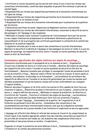 ..11 CCeerrttiiffiiccaattss eett aauuttrreess ddooccuummeennttss qquuee lleess nnaavviirreess ssoonntt tteennuuss dd''aavvooiirr àà bboorrdd aauuxx tteerrmmeess ddeess
ccoonnvveennttiioonnss iinntteerrnnaattiioonnaalleess,, ccoonnddiittiioonnss ddaannss lleessqquueelllleess iillss ppeeuuvveenntt êêttrree oobbtteennuuss eett ppéérriiooddee ddee
vvaalliiddiittéé llééggaallee..
22 RReessppoonnssaabbiilliittééss aauuxx tteerrmmeess ddeess ddiissppoossiittiioonnss ppeerrttiinneenntteess ddee llaa CCoonnvveennttiioonn iinntteerrnnaattiioonnaallee ssuurr
lleess lliiggnneess ddee cchhaarrggee..
..33 RReessppoonnssaabbiilliittééss aauuxx tteerrmmeess ddeess ddiissppoossiittiioonnss ppeerrttiinneenntteess ddee llaa CCoonnvveennttiioonn iinntteerrnnaattiioonnaallee ppoouurr
llaa ssaauuvveeggaarrddee ddee llaa vviiee hhuummaaiinnee eenn mmeerr..
..44 RReessppoonnssaabbiilliittééss aauuxx tteerrmmeess ddee llaa CCoonnvveennttiioonn iinntteerrnnaattiioonnaallee ppoouurr llaa pprréévveennttiioonn ddee llaa ppoolllluuttiioonn
ppaarr lleess nnaavviirreess..
..55 DDééccllaarraattiioonnss mmaarriittiimmeess ddee ssaannttéé,, ddiissppoossiittiioonnss dduu RRèègglleemmeenntt ssaanniittaaiirree iinntteerrnnaattiioonnaall..
..66 RReessppoonnssaabbiilliittééss aauuxx tteerrmmeess ddeess iinnssttrruummeennttss iinntteerrnnaattiioonnaauuxx ccoonncceerrnnaanntt llaa ssééccuurriittéé dduu nnaavviirree,,
ddeess ppaassssaaggeerrss,, ddee ll''ééqquuiippaaggee eett ddeess ccaarrggaaiissoonnss..
77 MMéétthhooddeess eett mmooyyeennss vviissaanntt àà pprréévveenniirr llaa ppoolllluuttiioonn ddee ll''eennvviirroonnnneemmeenntt mmaarriinn ppaarr lleess nnaavviirreess..
LLee nnoonn--rreessppeecctt éévveennttuueell eesstt pprroommpptteemmeenntt eett eennttiièèrreemmeenntt ddéétteerrmmiinnéé LLaa ppllaanniiffiiccaattiioonn dduu
rreennoouuvveelllleemmeenntt eett ddee llaa pprroorrooggaattiioonn ddeess cceerrttiiffiiccaattss ggaarraannttiisssseenntt llaa ccoonnttiinnuuiittéé ddee llaa vvaalliiddiittéé ddeess
éélléémmeennttss eett dduu mmaattéérriieell iinnssppeeccttééss..
..88 LLééggiissllaattiioonn nnaattiioonnaallee ppoouurr llaa mmiissee eenn œœuuvvrree ddeess ccoonnvveennttiioonnss eett aaccccoorrddss iinntteerrnnaattiioonnaauuxx
MMaaiinntteenniirr llaa ssééccuurriittéé eett llaa ssûûrreettéé ddee ll''ééqquuiippaaggee eett ddeess ppaassssaaggeerrss dduu nnaavviirree eett vveeiilllleerr àà ccee qquuee lleess
eennggiinnss ddee ssaauuvveettaaggee,, lleess ddiissppoossiittiiffss ddee lluuttttee ccoonnttrree ll''iinncceennddiiee eett aauuttrreess ssyyssttèèmmeess ddee ssééccuurriittéé
ssooiieenntt eenn ééttaatt ddee ffoonnccttiioonnnneerr..
CCoonnnnaaiissssaannccee aapppprrooffoonnddiiee ddeess rrèègglleess rreellaattiivveess aauuxx eennggiinnss ddee ssaauuvveettaaggee __
((CCoonnvveennttiioonn iinntteerrnnaattiioonnaallee ppoouurr llaa ssaauuvveeggaarrddee ddee llaa vviiee hhuummaaiinnee eenn mmeerr)) __ OOrrggaanniissaattiioonn
dd''eexxeerrcciicceess dd''aabbaannddoonn dduu nnaavviirree eett dd''eexxeerrcciicceess dd''iinncceennddiiee __ MMaaiinnttiieenn ddeess eennggiinnss ddee ssaauuvveettaaggee,,
ddeess ddiissppoossiittiiffss ddee lluuttttee ccoonnttrree ll''iinncceennddiiee eett aauuttrreess ssyyssttèèmmeess ddee ssééccuurriittéé eenn bboonn ééttaatt ddee
ffoonnccttiioonnnneemmeenntt __ MMeessuurreess àà pprreennddrree ppoouurr pprroottééggeerr eett ssaauuvveeggaarrddeerr ttoouutteess lleess ppeerrssoonnnneess àà bboorrdd
eenn ccaass ddee ssiittuuaattiioonn ccrriittiiqquuee __ MMeessuurreess vviissaanntt àà lliimmiitteerr lleess aavvaarriieess eett àà ssaauuvveerr llee nnaavviirree aapprrèèss uunn
iinncceennddiiee,, uunnee eexxpplloossiioonn,, uunn aabboorrddaaggee oouu uunn éécchhoouueemmeenntt __ LLeess pprrooccéédduurreess ddee ssuurrvveeiillllaannccee ddeess
ddiissppoossiittiiffss ddee ddéétteeccttiioonn ddee ll''iinncceennddiiee eett ddee ssééccuurriittéé ggaarraannttiisssseenntt qquuee ttoouutteess lleess aallaarrmmeess ssoonntt
ddéécceellééeess pprroommpptteemmeenntt eett qquuee lleess mmeessuurreess vvoouulluueess ssoonntt pprriisseess ccoonnffoorrmméémmeenntt aauuxx ccoonnssiiggnneess
dd''uurrggeennccee ééttaabblliieess __
EEllaabboorreerr ddeess ppllaannss dd''uurrggeennccee eett ddee lluuttttee ccoonnttrree lleess aavvaarriieess eett êêttrree ccaappaabbllee ddee ffaaiirree ffaaccee aauuxx
ssiittuuaattiioonnss dd''uurrggeennccee __ EEllaabboorraattiioonn ddee ppllaannss dd''iinntteerrvveennttiioonn eenn ccaass dd''uurrggeennccee __ CCoonnssttrruuccttiioonn dduu
nnaavviirree,, yy ccoommpprriiss mmaaîîttrriissee ddeess aavvaarriieess __ MMéétthhooddeess eett mmooyyeennss ddee pprréévveennttiioonn,, ddee ddéétteeccttiioonn eett
dd''eexxttiinnccttiioonn ddee ll''iinncceennddiiee __ FFoonnccttiioonn eett uuttiilliissaattiioonn ddeess eennggiinnss ddee ssaauuvveettaaggee __ LLeess pprrooccéédduurreess
dd''uurrggeennccee ssoonntt ccoonnffoorrmmeess aauuxx ppllaannss ééttaabblliiss ppoouurr ffaaiirree ffaaccee aauuxx ssiittuuaattiioonnss dd''uurrggeennccee __
OOrrggaanniisseerr eett ddiirriiggeerr ll''ééqquuiippaaggee __ CCoonnnnaaiissssaannccee ddee llaa ggeessttiioonn,, ddee ll''oorrggaanniissaattiioonn eett ddee llaa
ffoorrmmaattiioonn dduu ppeerrssoonnnneell àà bboorrdd ddeess nnaavviirreess __ CCoonnnnaaiissssaannccee ddeess ccoonnvveennttiioonnss eett ddeess
rreeccoommmmaannddaattiioonnss mmaarriittiimmeess iinntteerrnnaattiioonnaalleess ccoonnnneexxeess,, aaiinnssii qquuee ddee llaa llééggiissllaattiioonn nnaattiioonnaallee
EExxaammeenn eett éévvaalluuaattiioonn ddee llaa pprreeuuvvee ddoonnnnééee dd''uunnee ffoorrmmaattiioonn eett eexxppéérriieennccee eenn sseerrvviiccee aapppprroouuvvééeess
LL''ééqquuiippaaggee eesstt aaffffeeccttéé àà ddeess ttââcchheess eett iinnffoorrmméé ddeess nnoorrmmeess ddee ttrraavvaaiill eett dduu ccoommppoorrtteemmeenntt aauu
ttrraavvaaiill rreeqquuiiss dd''uunnee mmaanniièèrree aapppprroopprriiééee ccoommppttee tteennuu ddeess iinnddiivviidduuss ccoonncceerrnnééss LLeess oobbjjeeccttiiffss eett
lleess aaccttiivviittééss ddee ffoorrmmaattiioonn ssoonntt bbaassééss ssuurr uunnee éévvaalluuaattiioonn ddeess ccoommppéétteenncceess eeffffeeccttiivveess eett
ppootteennttiieelllleess eett ddeess pprreessccrriippttiioonnss eenn mmaattiièèrree dd''eexxppllooiittaattiioonn __
OOrrggaanniisseerr eett ddiirriiggeerr llaa pprreessttaattiioonn ddee ssooiinnss mmééddiiccaauuxx àà bboorrdd __ CCoonnnnaaiissssaannccee aapppprrooffoonnddiiee** ddee
ll''uuttiilliissaattiioonn eett dduu ccoonntteennuu ddeess ppuubblliiccaattiioonnss ssuuiivvaanntteess::
 