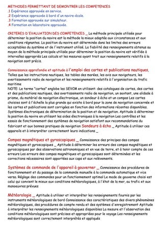 MMEETTHHOODDEESS PPEERRMMEETTTTAANNTT DDEE DDEEMMOONNTTRREERR LLEESS CCOOMMPPEETTEENNCCEESS
..11 EExxppéérriieennccee aapppprroouuvvééee eenn sseerrvviiccee..
..22 EExxppéérriieennccee aapppprroouuvvééee àà bboorrdd dd''uunn nnaavviirree--ééccoollee..
..33 FFoorrmmaattiioonn aapppprroouuvvééee ssuurr ssiimmuullaatteeuurr..
..44 FFoorrmmaattiioonn eenn llaabboorraattooiirree aapppprroouuvvééee..
CCRRIITTEERREESS DD''EEVVAALLUUAATTIIOONN DDEESS CCOOMMPPEETTEENNCCEESS __ LLaa mméétthhooddee pprriinncciippaallee uuttiilliissééee ppoouurr
ddéétteerrmmiinneerr llaa ppoossiittiioonn dduu nnaavviirree eesstt llaa mméétthhooddee llaa mmiieeuuxx aaddaappttééee aauuxx cciirrccoonnssttaanncceess eett aauuxx
ccoonnddiittiioonnss rrééggnnaanntteess.. LLaa ppoossiittiioonn dduu nnaavviirree eesstt ddéétteerrmmiinnééee ddaannss lleess lliimmiitteess ddeess eerrrreeuurrss
aacccceeppttaabblleess dduu ssyyssttèèmmee eett ddee ll''iinnssttrruummeenntt uuttiilliisséé.. LLaa ffiiaabbiilliittéé ddeess rreennsseeiiggnneemmeennttss oobbtteennuuss aauu
mmooyyeenn ddee llaa mméétthhooddee pprriinncciippaallee uuttiilliissééee ppoouurr ddéétteerrmmiinneerr llaa ppoossiittiioonn dduu nnaavviirree eesstt vvéérriiffiiééee àà
iinntteerrvvaalllleess aapppprroopprriiééss LLeess ccaallccuullss eett lleess mmeessuurreess aayyaanntt ttrraaiitt aauuxx rreennsseeiiggnneemmeennttss rreellaattiiffss àà llaa
nnaavviiggaattiioonn ssoonntt pprréécciiss..
CCoonnnnaaiissssaannccee aapppprrooffoonnddiiee eett aappttiittuuddee àà ll''eemmppllooii ddeess ccaarrtteess eett ppuubblliiccaattiioonnss nnaauuttiiqquueess,,
TTeelllleess qquuee lleess iinnssttrruuccttiioonnss nnaauuttiiqquueess,, lleess ttaabblleess ddeess mmaarrééeess,, lleess aavviiss aauuxx nnaavviiggaatteeuurrss,, lleess
aavveerrttiisssseemmeennttss rraaddiioo ddee nnaavviiggaattiioonn eett lleess rreennsseeiiggnneemmeennttss rreellaattiiffss àà ll''oorrggaanniissaattiioonn dduu ttrraaffiicc
mmaarriittiimmee
NNOOTTEE:: LLee tteerrmmee ""ccaarrtteess"" eenngglloobbee lleess SSEEVVCCMM eenn uuttiilliissaanntt:: ddeess ccaattaalloogguueess ddee ccaarrtteess,, ddeess ccaarrtteess
eett ddeess ppuubblliiccaattiioonnss nnaauuttiiqquueess,, ddeess aavveerrttiisssseemmeennttss rraaddiioo ddee nnaavviiggaattiioonn,, uunn sseexxttaanntt,, uunnee aalliiddaaddee àà
pprriissmmee,, dduu mmaattéérriieell ddee nnaavviiggaattiioonn éélleeccttrroonniiqquuee,, uunn ssoonnddeeuurr àà éécchhoo eett uunn ccoommppaass LLeess ccaarrtteess
cchhooiissiieess ssoonntt àà ll''éécchheellllee llaa pplluuss ggrraannddee qquuii eexxiissttee àà bboorrdd ppoouurr llaa zzoonnee ddee nnaavviiggaattiioonn ccoonncceerrnnééee eett
lleess ccaarrtteess eett ppuubblliiccaattiioonnss ssoonntt ccoorrrriiggééeess eenn ffoonnccttiioonn ddeess iinnffoorrmmaattiioonnss rréécceenntteess ddiissppoonniibblleess..
SSyyssttèèmmeess éélleeccttrroonniiqquueess ddee ddéétteerrmmiinnaattiioonn ddee llaa ppoossiittiioonn eett ddee nnaavviiggaattiioonn.. AAppttiittuuddee àà ddéétteerrmmiinneerr
llaa ppoossiittiioonn dduu nnaavviirree eenn uuttiilliissaanntt lleess aaiiddeess éélleeccttrroonniiqquueess àà llaa nnaavviiggaattiioonn LLeess ccoonnttrrôôlleess eett lleess
eessssaaiiss ddee ffoonnccttiioonnnneemmeenntt ddeess ssyyssttèèmmeess ddee nnaavviiggaattiioonn ssaattiissffoonntt aauuxx rreeccoommmmaannddaattiioonnss dduu
ffaabbrriiccaanntt eett aauuxx bboonnnneess pprraattiiqquueess ddee nnaavviiggaattiioonn SSoonnddeeuurrss àà éécchhoo __ AAppttiittuuddee àà uuttiilliisseerr cceess
aappppaarreeiillss eett àà iinntteerrpprréétteerr ccoorrrreecctteemmeenntt lleeuurrss iinnddiiccaattiioonnss __
CCoommppaass mmaaggnnééttiiqquueess eett ggyyrroossccooppiiqquueess __ CCoonnnnaaiissssaannccee ddeess pprriinncciippeess ddeess ccoommppaass
mmaaggnnééttiiqquueess eett ggyyrroossccooppiiqquueess __ AAppttiittuuddee àà ddéétteerrmmiinneerr lleess eerrrreeuurrss ddeess ccoommppaass mmaaggnnééttiiqquueess eett
ggyyrroossccooppiiqquueess ppaarr ddeess oobbsseerrvvaattiioonnss aassttrroonnoommiiqquueess eett eenn vvuuee ddee tteerrrree,, eett àà tteenniirr ccoommppttee ddee cceess
eerrrreeuurrss LLeess eerrrreeuurrss ddeess ccoommppaass mmaaggnnééttiiqquueess eett ggyyrroossccooppiiqquueess ssoonntt ddéétteerrmmiinnééeess eett lleess
ccoorrrreeccttiioonnss nnéécceessssaaiirreess ssoonntt aappppoorrttééeess aauuxx ccaappss eett aauuxx rreellèèvveemmeennttss..
SSyyssttèèmmeess ddee ccoommmmaannddee ddee ll''aappppaarreeiill àà ggoouuvveerrnneerr __ CCoonnnnaaiissssaannccee ddeess pprrooccéédduurreess ddee
ffoonnccttiioonnnneemmeenntt eett dduu ppaassssaaggee ddee llaa ccoommmmaannddee mmaannuueellllee àà llaa ccoommmmaannddee aauuttoommaattiiqquuee eett vviiccee
vveerrssaa.. RRééggllaaggee ddeess ccoommmmaannddeess ppoouurr uunn ffoonnccttiioonnnneemmeenntt ooppttiimmaall LLee mmooddee ddee ggoouuvveerrnnee cchhooiissii eesstt
cceelluuii qquuii ccoonnvviieenntt llee mmiieeuuxx aauuxx ccoonnddiittiioonnss mmééttééoorroollooggiiqquueess,, àà ll''ééttaatt ddee llaa mmeerr,, aauu ttrraaffiicc eett aauuxx
mmaannooeeuuvvrreess pprréévvuueess
MMééttééoorroollooggiiee __ AAppttiittuuddee àà uuttiilliisseerr eett iinntteerrpprréétteerr lleess rreennsseeiiggnneemmeennttss ffoouurrnniiss ppaarr lleess
iinnssttrruummeennttss mmééttééoorroollooggiiqquueess ddee bboorrdd CCoonnnnaaiissssaannccee ddeess ccaarraaccttéérriissttiiqquueess ddeess ddiivveerrss pphhéénnoommèènneess
mmééttééoorroollooggiiqquueess,, ddeess pprrooccéédduurreess ddee ccoommppttee rreenndduu eett ddeess ssyyssttèèmmeess dd''eennrreeggiissttrreemmeenntt AAppttiittuuddee
àà iinntteerrpprréétteerr lleess rreennsseeiiggnneemmeennttss mmééttééoorroollooggiiqquueess ddiissppoonniibblleess LLaa mmeessuurree eett ll''oobbsseerrvvaattiioonn ddeess
ccoonnddiittiioonnss mmééttééoorroollooggiiqquueess ssoonntt pprréécciisseess eett aapppprroopprriiééeess ppoouurr llee vvooyyaaggee LLeess rreennsseeiiggnneemmeennttss
mmééttééoorroollooggiiqquueess ssoonntt ccoorrrreecctteemmeenntt iinntteerrpprrééttééss eett aapppplliiqquuééss
 