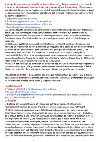 AAssssuurreerr llee qquuaarrtt àà llaa ppaasssseerreellllee eenn ttoouuttee ssééccuurriittéé __ TTeennuuee dduu qquuaarrtt __ LLaa tteennuuee,, llaa
pprriissee eett llaa rreellèèvvee dduu qquuaarrtt ssoonntt ccoonnffoorrmmeess aauuxx pprriinncciippeess eett pprrooccéédduurreess aaddmmiiss __ CCoonnnnaaiissssaanncceess
aapppprrooffoonnddiieess dduu ccoonntteennuu,, ddee ll''aapppplliiccaattiioonn eett ddee ll''oobbjjeett dduu RRèègglleemmeenntt iinntteerrnnaattiioonnaall ppoouurr pprréévveenniirr
lleess aabboorrddaaggeess eenn mmeerr __ CCoonnnnaaiissssaannccee aapppprrooffoonnddiiee ddeess pprriinncciippeess ffoonnddaammeennttaauuxx àà oobbsseerrvveerr lloorrss
dduu qquuaarrtt àà llaa ppaasssseerreellllee
..11 EExxppéérriieennccee aapppprroouuvvééee eenn sseerrvviiccee
..22 EExxppéérriieennccee aapppprroouuvvééee àà bboorrdd dd''uunn nnaavviirree&&ééccoollee
..33 FFoorrmmaattiioonn aapppprroouuvvééee ssuurr ssiimmuullaatteeuurr,, ss''iill yy aa lliieeuu
..44 FFoorrmmaattiioonn eenn llaabboorraattooiirree aapppprroouuvvééee __
UUnnee vveeiillllee aaddééqquuaattee eesstt aassssuurrééee eenn ppeerrmmaanneennccee eett ccoonnffoorrmméémmeenntt aauuxx pprriinncciippeess eett pprrooccéédduurreess
aaddmmiiss LLeess ffeeuuxx,, lleess mmaarrqquueess eett lleess ssiiggnnaauuxx ssoonnoorreess ssoonntt ccoonnffoorrmmeess aauuxx pprreessccrriippttiioonnss dduu
RRèègglleemmeenntt iinntteerrnnaattiioonnaall ppoouurr pprréévveenniirr lleess aabboorrddaaggeess eenn mmeerr eett ssoonntt ccoorrrreecctteemmeenntt rreeccoonnnnuuss
CCoonnnnaaiissssaannccee aapppprrooffoonnddiiee ddeess mméétthhooddeess ddee ttrraavvaaiill ggaarraannttiissssaanntt ll''eeffffiiccaacciittéé ddee ll''ééqquuiippee ddee
ppaasssseerreellllee __
UUttiilliissaattiioonn ddeess ssyyssttèèmmeess dd''oorrggaanniissaattiioonn dduu ttrraaffiicc ccoonnffoorrmméémmeenntt aauuxx DDiissppoossiittiioonnss ggéénnéérraalleess
rreellaattiivveess àà ll''oorrggaanniissaattiioonn dduu ttrraaffiicc mmaarriittiimmee.. LLaa ffrrééqquueennccee eett llee ddeeggrréé ddee ssuurrvveeiillllaannccee dduu ttrraaffiicc,,
dduu nnaavviirree eett ddee ll''eennvviirroonnnneemmeenntt ssoonntt ccoonnffoorrmmeess aauuxx pprriinncciippeess eett pprrooccéédduurreess aaddmmiiss __ LLeess
mmoouuvveemmeennttss eett aaccttiivviittééss lliiééss àà llaa nnaavviiggaattiioonn dduu nnaavviirree ssoonntt ccoorrrreecctteemmeenntt ccoonnssiiggnnééss LLaa
rreessppoonnssaabbiilliittéé ddee llaa ssééccuurriittéé ddee llaa nnaavviiggaattiioonn eesstt eenn ppeerrmmaanneennccee ddééffiinniiee ccllaaiirreemmeenntt,, yy ccoommpprriiss
lloorrssqquuee llee ccaappiittaaiinnee ssee ttrroouuvvee ssuurr llaa ppaasssseerreellllee eett lloorrssqquu''uunn ppiilloottee ssee ttrroouuvvee àà bboorrdd __ UUttiilliisseerr llee
rraaddaarr eett lleess AAPPRRAA ppoouurr ggaarraannttiirr llaa ssééccuurriittéé ddee llaa nnaavviiggaattiioonn
NNOOTTEE:: IIll nn''eesstt ppaass eexxiiggéé ddee ffoorrmmaattiioonn àà ll''uuttiilliissaattiioonn ddeess AAPPRRAA nnii dd''éévvaalluuaattiioonn ddeess ccoommppéétteenncceess
ccoorrrreessppoonnddaanntteess ppoouurr cceeuuxx qquuii sseerrvveenntt eexxcclluussiivveemmeenntt àà bboorrdd ddee nnaavviirreess nnoonn ééqquuiippééss dd''AAPPRRAA..
CCeettttee rreessttrriiccttiioonn ddooiitt êêttrree iinnddiiqquuééee ssuurr lleess vviissaass ddéélliivvrrééss aauuxx ggeennss ddee mmeerr ccoonncceerrnnééss..
NNaavviiggaattiioonn aauu rraaddaarr __ CCoonnnnaaiissssaannccee ddeess pprriinncciippeess ffoonnddaammeennttaauuxx dduu rraaddaarr eett ddeess aaiiddeess ddee
ppooiinnttaaggee rraaddaarr aauuttoommaattiiqquueess ((AAPPRRAA)) AAppttiittuuddee àà lleess ffaaiirree ffoonnccttiioonnnneerr,, àà iinntteerrpprréétteerr eett aannaallyysseerr
lleess iinnffoorrmmaattiioonnss ddoonnnnééeess ppaarr llee rraaddaarr,, yy ccoommpprriiss ccee qquuii ssuuiitt::
FFoonnccttiioonnnneemmeenntt
..11 FFaacctteeuurrss aaffffeeccttaanntt llee ffoonnccttiioonnnneemmeenntt eett llaa pprréécciissiioonn
..22 RRééggllaaggee eett eennttrreettiieenn ddee ll''iimmaaggee
..33 DDéétteeccttiioonn ddeess pprréésseennttaattiioonnss eerrrroonnééeess ddeess rreennsseeiiggnneemmeennttss,, ddeess ffaauuxx éécchhooss,, ddeess rreettoouurrss ddee
mmeerr,, eettcc..,, bbaalliisseess rraaddaarr eett SSAARRTT
UUttiilliissaattiioonn
..11 DDiissttaannccee eett rreellèèvveemmeenntt;; rroouuttee eett vviitteessssee ddeess aauuttrreess nnaavviirreess;; ppooiinntt eett hheeuurree ddee
rraapppprroocchheemmeenntt mmaaxxiimmaall ddee nnaavviirreess ttrraavveerrssiieerrss,, eenn rroouutteess ccoonnvveerrggeenntteess oouu rraattttrraappaanntt..
..22 IIddeennttiiffiiccaattiioonn ddeess éécchhooss ccrriittiiqquueess;; ddéétteeccttiioonn ddeess cchhaannggeemmeennttss ddee rroouuttee eett ddee vviitteessssee
dd''aauuttrreess nnaavviirreess;; eeffffeettss ddeess cchhaannggeemmeennttss ddee ccaapp eett ddee vviitteessssee dduu nnaavviirree ppoorrtteeuurr __ EEvvaalluuaattiioonn
ddee llaa pprreeuuvvee ddoonnnnééee dd''uunnee ffoorrmmaattiioonn aapppprroouuvvééee ssuurr ssiimmuullaatteeuurr ddee rraaddaarr eett ssiimmuullaatteeuurr dd''AAPPRRAA,,
pplluuss eexxppéérriieennccee eenn sseerrvviiccee __ LLeess rreennsseeiiggnneemmeennttss ddoonnnnééss ppaarr llee rraaddaarr eett lleess AAPPRRAA ssoonntt
ccoorrrreecctteemmeenntt iinntteerrpprrééttééss eett aannaallyyssééss,, ccoommppttee tteennuu ddeess lliimmiittaattiioonnss dduu mmaattéérriieell eett ddeess
cciirrccoonnssttaanncceess eett ccoonnddiittiioonnss rrééggnnaanntteess.. LLeess mmeessuurreess pprriisseess ppoouurr éévviitteerr uunnee ssiittuuaattiioonn rraapppprroocchhééee
oouu uunn aabboorrddaaggee aavveecc dd''aauuttrreess nnaavviirreess ssoonntt ccoonnffoorrmmeess aauu RRèègglleemmeenntt iinntteerrnnaattiioonnaall ppoouurr pprréévveenniirr
lleess aabboorrddaaggeess eenn mmeerr.. LLeess ddéécciissiioonnss vviissaanntt àà mmooddiiffiieerr llee ccaapp eett llaa vviitteessssee dduu nnaavviirree ssoonntt pprriisseess
eenn tteemmppss ooppppoorrttuunn eett ccoonnffoorrmméémmeenntt aauuxx pprraattiiqquueess ddee nnaavviiggaattiioonn aaddmmiisseess.. LLeess aajjuusstteemmeennttss dduu
ccaapp eett ddee llaa vviitteessssee dduu nnaavviirree ggaarraannttiisssseenntt llaa ssééccuurriittéé ddee llaa nnaavviiggaattiioonn.. LLeess ccoommmmuunniiccaattiioonnss ssoonntt
 