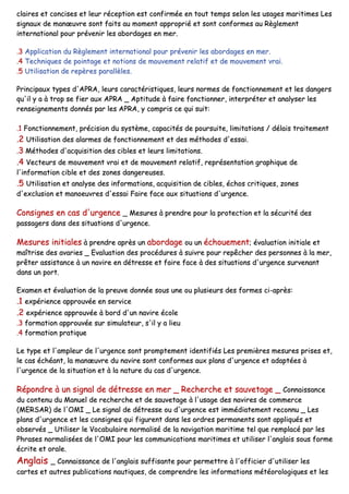 ccllaaiirreess eett ccoonncciisseess eett lleeuurr rréécceeppttiioonn eesstt ccoonnffiirrmmééee eenn ttoouutt tteemmppss sseelloonn lleess uussaaggeess mmaarriittiimmeess LLeess
ssiiggnnaauuxx ddee mmaannœœuuvvrree ssoonntt ffaaiittss aauu mmoommeenntt aapppprroopprriiéé eett ssoonntt ccoonnffoorrmmeess aauu RRèègglleemmeenntt
iinntteerrnnaattiioonnaall ppoouurr pprréévveenniirr lleess aabboorrddaaggeess eenn mmeerr..
..33 AApppplliiccaattiioonn dduu RRèègglleemmeenntt iinntteerrnnaattiioonnaall ppoouurr pprréévveenniirr lleess aabboorrddaaggeess eenn mmeerr..
..44 TTeecchhnniiqquueess ddee ppooiinnttaaggee eett nnoottiioonnss ddee mmoouuvveemmeenntt rreellaattiiff eett ddee mmoouuvveemmeenntt vvrraaii..
..55 UUttiilliissaattiioonn ddee rreeppèèrreess ppaarraallllèèlleess..
PPrriinncciippaauuxx ttyyppeess dd''AAPPRRAA,, lleeuurrss ccaarraaccttéérriissttiiqquueess,, lleeuurrss nnoorrmmeess ddee ffoonnccttiioonnnneemmeenntt eett lleess ddaannggeerrss
qquu''iill yy aa àà ttrroopp ssee ffiieerr aauuxx AAPPRRAA __ AAppttiittuuddee àà ffaaiirree ffoonnccttiioonnnneerr,, iinntteerrpprréétteerr eett aannaallyysseerr lleess
rreennsseeiiggnneemmeennttss ddoonnnnééss ppaarr lleess AAPPRRAA,, yy ccoommpprriiss ccee qquuii ssuuiitt::
..11 FFoonnccttiioonnnneemmeenntt,, pprréécciissiioonn dduu ssyyssttèèmmee,, ccaappaacciittééss ddee ppoouurrssuuiittee,, lliimmiittaattiioonnss // ddééllaaiiss ttrraaiitteemmeenntt
..22 UUttiilliissaattiioonn ddeess aallaarrmmeess ddee ffoonnccttiioonnnneemmeenntt eett ddeess mméétthhooddeess dd''eessssaaii..
..33 MMéétthhooddeess dd''aaccqquuiissiittiioonn ddeess cciibblleess eett lleeuurrss lliimmiittaattiioonnss..
..44 VVeecctteeuurrss ddee mmoouuvveemmeenntt vvrraaii eett ddee mmoouuvveemmeenntt rreellaattiiff,, rreepprréésseennttaattiioonn ggrraapphhiiqquuee ddee
ll''iinnffoorrmmaattiioonn cciibbllee eett ddeess zzoonneess ddaannggeerreeuusseess..
..55 UUttiilliissaattiioonn eett aannaallyyssee ddeess iinnffoorrmmaattiioonnss,, aaccqquuiissiittiioonn ddee cciibblleess,, éécchhooss ccrriittiiqquueess,, zzoonneess
dd''eexxcclluussiioonn eett mmaannooeeuuvvrreess dd''eessssaaii FFaaiirree ffaaccee aauuxx ssiittuuaattiioonnss dd''uurrggeennccee..
CCoonnssiiggnneess eenn ccaass dd''uurrggeennccee __ MMeessuurreess àà pprreennddrree ppoouurr llaa pprrootteeccttiioonn eett llaa ssééccuurriittéé ddeess
ppaassssaaggeerrss ddaannss ddeess ssiittuuaattiioonnss dd''uurrggeennccee..
MMeessuurreess iinniittiiaalleess àà pprreennddrree aapprrèèss uunn aabboorrddaaggee oouu uunn éécchhoouueemmeenntt;; éévvaalluuaattiioonn iinniittiiaallee eett
mmaaîîttrriissee ddeess aavvaarriieess __ EEvvaalluuaattiioonn ddeess pprrooccéédduurreess àà ssuuiivvrree ppoouurr rreeppêêcchheerr ddeess ppeerrssoonnnneess àà llaa mmeerr,,
pprrêêtteerr aassssiissttaannccee àà uunn nnaavviirree eenn ddééttrreessssee eett ffaaiirree ffaaccee àà ddeess ssiittuuaattiioonnss dd''uurrggeennccee ssuurrvveennaanntt
ddaannss uunn ppoorrtt..
EExxaammeenn eett éévvaalluuaattiioonn ddee llaa pprreeuuvvee ddoonnnnééee ssoouuss uunnee oouu pplluussiieeuurrss ddeess ffoorrmmeess ccii--aapprrèèss::
..11 eexxppéérriieennccee aapppprroouuvvééee eenn sseerrvviiccee
..22 eexxppéérriieennccee aapppprroouuvvééee àà bboorrdd dd''uunn nnaavviirree ééccoollee
..33 ffoorrmmaattiioonn aapppprroouuvvééee ssuurr ssiimmuullaatteeuurr,, ss''iill yy aa lliieeuu
..44 ffoorrmmaattiioonn pprraattiiqquuee
LLee ttyyppee eett ll''aammpplleeuurr ddee ll''uurrggeennccee ssoonntt pprroommpptteemmeenntt iiddeennttiiffiiééss LLeess pprreemmiièèrreess mmeessuurreess pprriisseess eett,,
llee ccaass éécchhééaanntt,, llaa mmaannœœuuvvrree dduu nnaavviirree ssoonntt ccoonnffoorrmmeess aauuxx ppllaannss dd''uurrggeennccee eett aaddaappttééeess àà
ll''uurrggeennccee ddee llaa ssiittuuaattiioonn eett àà llaa nnaattuurree dduu ccaass dd''uurrggeennccee..
RRééppoonnddrree àà uunn ssiiggnnaall ddee ddééttrreessssee eenn mmeerr __ RReecchheerrcchhee eett ssaauuvveettaaggee __ CCoonnnnaaiissssaannccee
dduu ccoonntteennuu dduu MMaannuueell ddee rreecchheerrcchhee eett ddee ssaauuvveettaaggee àà ll''uussaaggee ddeess nnaavviirreess ddee ccoommmmeerrccee
((MMEERRSSAARR)) ddee ll''OOMMII __ LLee ssiiggnnaall ddee ddééttrreessssee oouu dd''uurrggeennccee eesstt iimmmmééddiiaatteemmeenntt rreeccoonnnnuu __ LLeess
ppllaannss dd''uurrggeennccee eett lleess ccoonnssiiggnneess qquuii ffiigguurreenntt ddaannss lleess oorrddrreess ppeerrmmaanneennttss ssoonntt aapppplliiqquuééss eett
oobbsseerrvvééss __ UUttiilliisseerr llee VVooccaabbuullaaiirree nnoorrmmaalliisséé ddee llaa nnaavviiggaattiioonn mmaarriittiimmee tteell qquuee rreemmppllaaccéé ppaarr lleess
PPhhrraasseess nnoorrmmaalliissééeess ddee ll''OOMMII ppoouurr lleess ccoommmmuunniiccaattiioonnss mmaarriittiimmeess eett uuttiilliisseerr ll''aannggllaaiiss ssoouuss ffoorrmmee
ééccrriittee eett oorraallee..
AAnnggllaaiiss __ CCoonnnnaaiissssaannccee ddee ll''aannggllaaiiss ssuuffffiissaannttee ppoouurr ppeerrmmeettttrree àà ll''ooffffiicciieerr dd''uuttiilliisseerr lleess
ccaarrtteess eett aauuttrreess ppuubblliiccaattiioonnss nnaauuttiiqquueess,, ddee ccoommpprreennddrree lleess iinnffoorrmmaattiioonnss mmééttééoorroollooggiiqquueess eett lleess
 
