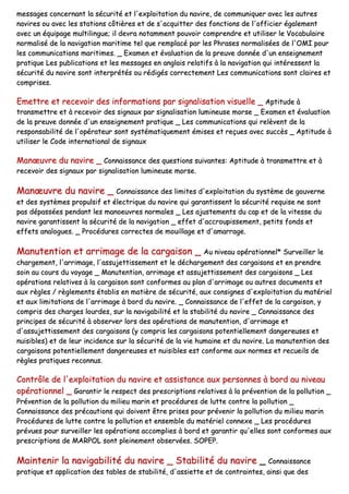 mmeessssaaggeess ccoonncceerrnnaanntt llaa ssééccuurriittéé eett ll''eexxppllooiittaattiioonn dduu nnaavviirree,, ddee ccoommmmuunniiqquueerr aavveecc lleess aauuttrreess
nnaavviirreess oouu aavveecc lleess ssttaattiioonnss ccôôttiièèrreess eett ddee ss''aaccqquuiitttteerr ddeess ffoonnccttiioonnss ddee ll''ooffffiicciieerr ééggaalleemmeenntt
aavveecc uunn ééqquuiippaaggee mmuullttiilliinngguuee;; iill ddeevvrraa nnoottaammmmeenntt ppoouuvvooiirr ccoommpprreennddrree eett uuttiilliisseerr llee VVooccaabbuullaaiirree
nnoorrmmaalliisséé ddee llaa nnaavviiggaattiioonn mmaarriittiimmee tteell qquuee rreemmppllaaccéé ppaarr lleess PPhhrraasseess nnoorrmmaalliissééeess ddee ll''OOMMII ppoouurr
lleess ccoommmmuunniiccaattiioonnss mmaarriittiimmeess.. __ EExxaammeenn eett éévvaalluuaattiioonn ddee llaa pprreeuuvvee ddoonnnnééee dd''uunn eennsseeiiggnneemmeenntt
pprraattiiqquuee LLeess ppuubblliiccaattiioonnss eett lleess mmeessssaaggeess eenn aannggllaaiiss rreellaattiiffss àà llaa nnaavviiggaattiioonn qquuii iinnttéérreesssseenntt llaa
ssééccuurriittéé dduu nnaavviirree ssoonntt iinntteerrpprrééttééss oouu rrééddiiggééss ccoorrrreecctteemmeenntt LLeess ccoommmmuunniiccaattiioonnss ssoonntt ccllaaiirreess eett
ccoommpprriisseess..
EEmmeettttrree eett rreecceevvooiirr ddeess iinnffoorrmmaattiioonnss ppaarr ssiiggnnaalliissaattiioonn vviissuueellllee __ AAppttiittuuddee àà
ttrraannssmmeettttrree eett àà rreecceevvooiirr ddeess ssiiggnnaauuxx ppaarr ssiiggnnaalliissaattiioonn lluummiinneeuussee mmoorrssee __ EExxaammeenn eett éévvaalluuaattiioonn
ddee llaa pprreeuuvvee ddoonnnnééee dd''uunn eennsseeiiggnneemmeenntt pprraattiiqquuee __ LLeess ccoommmmuunniiccaattiioonnss qquuii rreellèèvveenntt ddee llaa
rreessppoonnssaabbiilliittéé ddee ll''ooppéérraatteeuurr ssoonntt ssyyssttéémmaattiiqquueemmeenntt éémmiisseess eett rreeççuueess aavveecc ssuuccccèèss __ AAppttiittuuddee àà
uuttiilliisseerr llee CCooddee iinntteerrnnaattiioonnaall ddee ssiiggnnaauuxx
MMaannœœuuvvrree dduu nnaavviirree __ CCoonnnnaaiissssaannccee ddeess qquueessttiioonnss ssuuiivvaanntteess:: AAppttiittuuddee àà ttrraannssmmeettttrree eett àà
rreecceevvooiirr ddeess ssiiggnnaauuxx ppaarr ssiiggnnaalliissaattiioonn lluummiinneeuussee mmoorrssee..
MMaannœœuuvvrree dduu nnaavviirree __ CCoonnnnaaiissssaannccee ddeess lliimmiitteess dd''eexxppllooiittaattiioonn dduu ssyyssttèèmmee ddee ggoouuvveerrnnee
eett ddeess ssyyssttèèmmeess pprrooppuullssiiff eett éélleeccttrriiqquuee dduu nnaavviirree qquuii ggaarraannttiisssseenntt llaa ssééccuurriittéé rreeqquuiissee nnee ssoonntt
ppaass ddééppaassssééeess ppeennddaanntt lleess mmaannooeeuuvvrreess nnoorrmmaalleess __ LLeess aajjuusstteemmeennttss dduu ccaapp eett ddee llaa vviitteessssee dduu
nnaavviirree ggaarraannttiisssseenntt llaa ssééccuurriittéé ddee llaa nnaavviiggaattiioonn __ eeffffeett dd''aaccccrroouuppiisssseemmeenntt,, ppeettiittss ffoonnddss eett
eeffffeettss aannaalloogguueess.. __ PPrrooccéédduurreess ccoorrrreecctteess ddee mmoouuiillllaaggee eett dd''aammaarrrraaggee..
MMaannuutteennttiioonn eett aarrrriimmaaggee ddee llaa ccaarrggaaiissoonn __ AAuu nniivveeaauu ooppéérraattiioonnnneell** SSuurrvveeiilllleerr llee
cchhaarrggeemmeenntt,, ll''aarrrriimmaaggee,, ll''aassssuujjeettttiisssseemmeenntt eett llee ddéécchhaarrggeemmeenntt ddeess ccaarrggaaiissoonnss eett eenn pprreennddrree
ssooiinn aauu ccoouurrss dduu vvooyyaaggee __ MMaannuutteennttiioonn,, aarrrriimmaaggee eett aassssuujjeettttiisssseemmeenntt ddeess ccaarrggaaiissoonnss __ LLeess
ooppéérraattiioonnss rreellaattiivveess àà llaa ccaarrggaaiissoonn ssoonntt ccoonnffoorrmmeess aauu ppllaann dd''aarrrriimmaaggee oouu aauuttrreess ddooccuummeennttss eett
aauuxx rrèègglleess // rrèègglleemmeennttss ééttaabblliiss eenn mmaattiièèrree ddee ssééccuurriittéé,, aauuxx ccoonnssiiggnneess dd''eexxppllooiittaattiioonn dduu mmaattéérriieell
eett aauuxx lliimmiittaattiioonnss ddee ll''aarrrriimmaaggee àà bboorrdd dduu nnaavviirree.. __ CCoonnnnaaiissssaannccee ddee ll''eeffffeett ddee llaa ccaarrggaaiissoonn,, yy
ccoommpprriiss ddeess cchhaarrggeess lloouurrddeess,, ssuurr llaa nnaavviiggaabbiilliittéé eett llaa ssttaabbiilliittéé dduu nnaavviirree __ CCoonnnnaaiissssaannccee ddeess
pprriinncciippeess ddee ssééccuurriittéé àà oobbsseerrvveerr lloorrss ddeess ooppéérraattiioonnss ddee mmaannuutteennttiioonn,, dd''aarrrriimmaaggee eett
dd''aassssuujjeettttiisssseemmeenntt ddeess ccaarrggaaiissoonnss ((yy ccoommpprriiss lleess ccaarrggaaiissoonnss ppootteennttiieelllleemmeenntt ddaannggeerreeuusseess eett
nnuuiissiibblleess)) eett ddee lleeuurr iinncciiddeennccee ssuurr llaa ssééccuurriittéé ddee llaa vviiee hhuummaaiinnee eett dduu nnaavviirree.. LLaa mmaannuutteennttiioonn ddeess
ccaarrggaaiissoonnss ppootteennttiieelllleemmeenntt ddaannggeerreeuusseess eett nnuuiissiibblleess eesstt ccoonnffoorrmmee aauuxx nnoorrmmeess eett rreeccuueeiillss ddee
rrèègglleess pprraattiiqquueess rreeccoonnnnuuss..
CCoonnttrrôôllee ddee ll''eexxppllooiittaattiioonn dduu nnaavviirree eett aassssiissttaannccee aauuxx ppeerrssoonnnneess àà bboorrdd aauu nniivveeaauu
ooppéérraattiioonnnneell __ GGaarraannttiirr llee rreessppeecctt ddeess pprreessccrriippttiioonnss rreellaattiivveess àà llaa pprréévveennttiioonn ddee llaa ppoolllluuttiioonn __
PPrréévveennttiioonn ddee llaa ppoolllluuttiioonn dduu mmiilliieeuu mmaarriinn eett pprrooccéédduurreess ddee lluuttttee ccoonnttrree llaa ppoolllluuttiioonn __
CCoonnnnaaiissssaannccee ddeess pprrééccaauuttiioonnss qquuii ddooiivveenntt êêttrree pprriisseess ppoouurr pprréévveenniirr llaa ppoolllluuttiioonn dduu mmiilliieeuu mmaarriinn
PPrrooccéédduurreess ddee lluuttttee ccoonnttrree llaa ppoolllluuttiioonn eett eennsseemmbbllee dduu mmaattéérriieell ccoonnnneexxee __ LLeess pprrooccéédduurreess
pprréévvuueess ppoouurr ssuurrvveeiilllleerr lleess ooppéérraattiioonnss aaccccoommpplliieess àà bboorrdd eett ggaarraannttiirr qquu''eelllleess ssoonntt ccoonnffoorrmmeess aauuxx
pprreessccrriippttiioonnss ddee MMAARRPPOOLL ssoonntt pplleeiinneemmeenntt oobbsseerrvvééeess.. SSOOPPEEPP..
MMaaiinntteenniirr llaa nnaavviiggaabbiilliittéé dduu nnaavviirree __ SSttaabbiilliittéé dduu nnaavviirree __ CCoonnnnaaiissssaannccee
pprraattiiqquuee eett aapppplliiccaattiioonn ddeess ttaabblleess ddee ssttaabbiilliittéé,, dd''aassssiieettttee eett ddee ccoonnttrraaiinntteess,, aaiinnssii qquuee ddeess
 