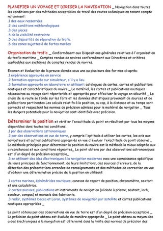 PPLLAANNIIFFIIEERR UUNN VVOOYYAAGGEE EETT DDIIRRIIGGEERR LLAA NNAAVVIIGGAATTIIOONN __ NNaavviiggaattiioonn ddaannss ttoouutteess
lleess ccoonnddiittiioonnss ppaarr ddeess mméétthhooddeess aacccceeppttaabblleess ddee ttrraaccéé ddeess rroouutteess ooccééaanniiqquueess eenn tteennaanntt ccoommppttee
nnoottaammmmeenntt::
..11 ddeess eeaauuxx rreesssseerrrrééeess
..22 ddeess ccoonnddiittiioonnss mmééttééoorroollooggiiqquueess
..33 ddeess ggllaacceess
..44 ddee llaa vviissiibbiilliittéé rreessttrreeiinnttee
..55 ddeess ddiissppoossiittiiffss ddee ssééppaarraattiioonn dduu ttrraaffiicc
..66 ddeess zzoonneess ssuujjeetttteess àà ddee ffoorrtteess mmaarrééeess
OOrrggaanniissaattiioonn dduu ttrraaffiicc __ CCoonnffoorrmméémmeenntt aauuxx DDiissppoossiittiioonnss ggéénnéérraalleess rreellaattiivveess àà ll''oorrggaanniissaattiioonn
dduu ttrraaffiicc mmaarriittiimmee __ CCoommpptteess rreenndduuss ddee nnaavviirreess ccoonnffoorrmméémmeenntt aauuxx DDiirreeccttiivveess eett ccrriittèèrreess
aapppplliiccaabblleess aauuxx ssyyssttèèmmeess ddee ccoommpptteess rreenndduuss ddee nnaavviirreess..
EExxaammeenn eett éévvaalluuaattiioonn ddee llaa pprreeuuvvee ddoonnnnééee ssoouuss uunnee oouu pplluussiieeuurrss ddeess ffoorr mmeess ccii--aapprrèèss::
..11 eexxppéérriieennccee aapppprroouuvvééee eenn sseerrvviiccee
..22 ffoorrmmaattiioonn aapppprroouuvvééee ssuurr ssiimmuullaatteeuurr,, ss''iill yy aa lliieeuu
..33 ffoorrmmaattiioonn aapppprroouuvvééee eenn llaabboorraattooiirree eenn uuttiilliissaanntt:: ccaattaalloogguueess ddee ccaarrtteess,, ccaarrtteess eett ppuubblliiccaattiioonnss
nnaauuttiiqquueess eett ccaarraaccttéérriissttiiqquueess dduu nnaavviirree __ LLee mmaattéérriieell,, lleess ccaarrtteess eett ppuubblliiccaattiioonnss nnaauuttiiqquueess
nnéécceessssaaiirreess aauu vvooyyaaggee ssoonntt rrééppeerrttoorriiééss eett aapppprroopprriiééss ppoouurr eeffffeeccttuueerr llee vvooyyaaggee eenn ssééccuurriittéé __ LLee
cchhooiixx ddee llaa rroouuttee ssee ffoonnddee ssuurr lleess ffaaiittss eett lleess ddoonnnnééeess ssttaattiissttiiqquueess pprroovveennaanntt ddee ssoouurrcceess eett ddee
ppuubblliiccaattiioonnss ppeerrttiinneenntteess LLeess ccaallccuullss rreellaattiiffss àà llaa ppoossiittiioonn,, aauu ccaapp,, àà llaa ddiissttaannccee eett aauu tteemmppss ssoonntt
ccoorrrreeccttss eett rreessppeecctteenntt lleess nnoorrmmeess ddee pprréécciissiioonn aaddmmiisseess ppoouurr llee mmaattéérriieell ddee nnaavviiggaattiioonn __ TToouuss
lleess ddaannggeerrss ppootteennttiieellss ppoouurr llaa nnaavviiggaattiioonn ssoonntt iiddeennttiiffiiééss aavveecc pprréécciissiioonn..
DDéétteerrmmiinneerr llaa ppoossiittiioonn eett vvéérriiffiieerr ll''eexxaaccttiittuuddee dduu ppooiinntt eenn rrééssuullttaanntt ppaarr ttoouuss lleess mmooyyeennss
ddiissppoonniibblleess ddaannss ttoouutteess lleess ccoonnddiittiioonnss::
..11 ppaarr ddeess oobbsseerrvvaattiioonnss aassttrroonnoommiiqquueess
..22 ppaarr ddeess oobbsseerrvvaattiioonnss eenn vvuuee ddee tteerrrree,, yy ccoommpprriiss ll''aappttiittuuddee àà uuttiilliisseerr lleess ccaarrtteess,, lleess aavviiss aauuxx
nnaavviiggaatteeuurrss eett aauuttrreess ppuubblliiccaattiioonnss aapppprroopprriiééss eenn vvuuee dd''éévvaalluueerr ll''eexxaaccttiittuuddee dduu ppooiinntt oobbsseerrvvéé __
LLaa mméétthhooddee pprriinncciippaallee ppoouurr ddéétteerrmmiinneerr llaa ppoossiittiioonn dduu nnaavviirree eesstt llaa mméétthhooddee llaa mmiieeuuxx aaddaappttééee aauuxx
cciirrccoonnssttaanncceess eett aauuxx ccoonnddiittiioonnss rrééggnnaanntteess__ LLee ppooiinntt oobbtteennuu ppaarr ddeess oobbsseerrvvaattiioonnss aassttrroonnoommiiqquueess
eesstt dd''uunn ddeeggrréé ddee pprréécciissiioonn aacccceeppttaabbllee__
..33 eenn uuttiilliissaanntt ddeess iiddeess éélleeccttrroonniiqquueess àà llaa nnaavviiggaattiioonn mmooddeerrnneess aavveecc uunnee ccoonnnnaaiissssaannccee ssppéécciiffiiqquuee
ddee lleeuurrss pprriinncciippeess ddee ffoonnccttiioonnnneemmeenntt,, ddee lleeuurrss lliimmiittaattiioonnss,, ddeess ssoouurrcceess dd''eerrrreeuurrss,, ddee llaa
ddéétteeccttiioonn ddeess pprréésseennttaattiioonnss eerrrroonnééeess ddee rreennsseeiiggnneemmeennttss eett ddeess mméétthhooddeess ddee ccoorrrreeccttiioonn eenn vvuuee
dd''oobbtteenniirr uunnee ddéétteerrmmiinnaattiioonn pprréécciissee ddee llaa ppoossiittiioonn eenn uuttiilliissaanntt::
..11 ccaarrtteess mmaarriinneess,, éépphhéémméérriiddeess nnaauuttiiqquueess,, ccaanneevvaass ddee rreeppoorrtt ddee ppoossiittiioonn,, cchhrroonnoommèèttrree,, sseexxttaanntt
eett uunnee ccaallccuullaattrriiccee..
..22 ccaarrtteess mmaarriinneess,, ppuubblliiccaattiioonnss eett iinnssttrruummeennttss ddee nnaavviiggaattiioonn ((aalliiddaaddee àà pprriissmmee,, sseexxttaanntt,, lloocchh,,
ssoonnddeeuurr,, ccoommppaass)) eett mmaannuueellss ddeess ffaabbrriiccaannttss..
..33 rraaddaarr,, ssyyssttèèmmeess DDeeccccaa eett LLoorraann,, ssyyssttèèmmeess ddee nnaavviiggaattiioonn ppaarr ssaatteelllliittee eett ccaarrtteess ppuubblliiccaattiioonnss
nnaauuttiiqquueess aapppprroopprriiééeess __
LLee ppooiinntt oobbtteennuu ppaarr ddeess oobbsseerrvvaattiioonnss eenn vvuuee ddee tteerrrree eesstt dd''uunn ddeeggrréé ddee pprréécciissiioonn aacccceeppttaabbllee __
LLaa pprréécciissiioonn dduu ppooiinntt oobbtteennuu eesstt éévvaalluuééee ddee mmaanniièèrree aapppprroopprriiééee __ LLee ppooiinntt oobbtteennuu aauu mmooyyeenn ddeess
aaiiddeess éélleeccttrroonniiqquueess àà llaa nnaavviiggaattiioonn eesstt ddéétteerrmmiinnéé ddaannss llaa lliimmiittee ddeess nnoorrmmeess ddee pprréécciissiioonn ddeess
 