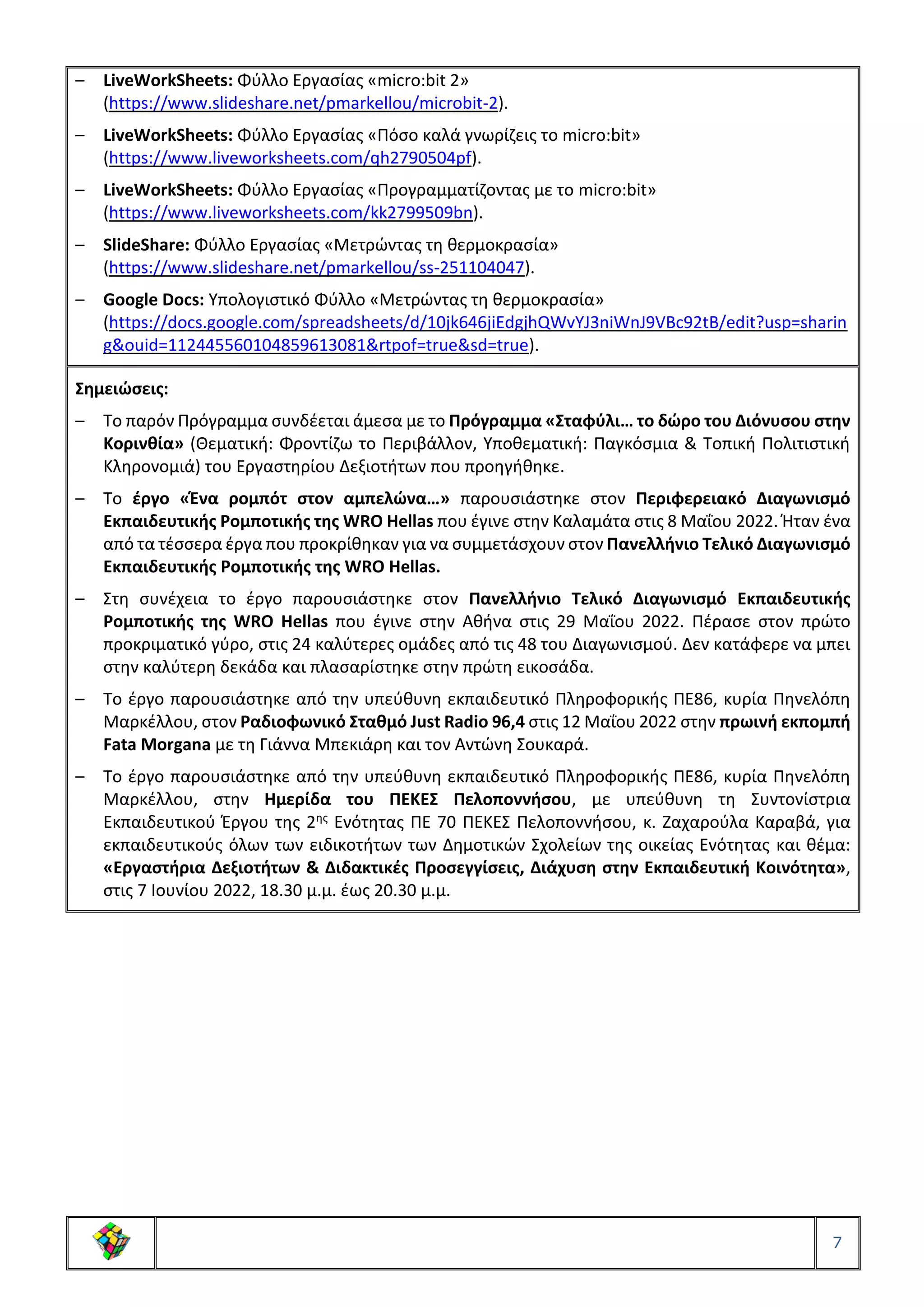7
– LiveWorkSheets: Φύλλο Εργασίας «micro:bit 2»
(https://www.slideshare.net/pmarkellou/microbit-2).
– LiveWorkSheets: Φύλλο Εργασίας «Πόσο καλά γνωρίζεις το micro:bit»
(https://www.liveworksheets.com/qh2790504pf).
– LiveWorkSheets: Φύλλο Εργασίας «Προγραμματίζοντας με το micro:bit»
(https://www.liveworksheets.com/kk2799509bn).
– SlideShare: Φύλλο Εργασίας «Μετρώντας τη θερμοκρασία»
(https://www.slideshare.net/pmarkellou/ss-251104047).
– Google Docs: Υπολογιστικό Φύλλο «Μετρώντας τη θερμοκρασία»
(https://docs.google.com/spreadsheets/d/10jk646jiEdgjhQWvYJ3niWnJ9VBc92tB/edit?usp=sharin
g&ouid=112445560104859613081&rtpof=true&sd=true).
Σημειώσεις:
– Το παρόν Πρόγραμμα συνδέεται άμεσα με το Πρόγραμμα «Σταφύλι… το δώρο του Διόνυσου στην
Κορινθία» (Θεματική: Φροντίζω το Περιβάλλον, Υποθεματική: Παγκόσμια & Τοπική Πολιτιστική
Κληρονομιά) του Εργαστηρίου Δεξιοτήτων που προηγήθηκε.
– Το έργο «Ένα ρομπότ στον αμπελώνα…» παρουσιάστηκε στον Περιφερειακό Διαγωνισμό
Εκπαιδευτικής Ρομποτικής της WRO Hellas που έγινε στην Καλαμάτα στις 8 Μαΐου 2022. Ήταν ένα
από τα τέσσερα έργα που προκρίθηκαν για να συμμετάσχουν στον Πανελλήνιο Τελικό Διαγωνισμό
Εκπαιδευτικής Ρομποτικής της WRO Hellas.
– Στη συνέχεια το έργο παρουσιάστηκε στον Πανελλήνιο Τελικό Διαγωνισμό Εκπαιδευτικής
Ρομποτικής της WRO Hellas που έγινε στην Αθήνα στις 29 Μαΐου 2022. Πέρασε στον πρώτο
προκριματικό γύρο, στις 24 καλύτερες ομάδες από τις 48 του Διαγωνισμού. Δεν κατάφερε να μπει
στην καλύτερη δεκάδα και πλασαρίστηκε στην πρώτη εικοσάδα.
– Το έργο παρουσιάστηκε από την υπεύθυνη εκπαιδευτικό Πληροφορικής ΠΕ86, κυρία Πηνελόπη
Μαρκέλλου, στον Ραδιοφωνικό Σταθμό Just Radio 96,4 στις 12 Μαΐου 2022 στην πρωινή εκπομπή
Fata Morgana με τη Γιάννα Μπεκιάρη και τον Αντώνη Σουκαρά.
– Το έργο παρουσιάστηκε από την υπεύθυνη εκπαιδευτικό Πληροφορικής ΠΕ86, κυρία Πηνελόπη
Μαρκέλλου, στην Ημερίδα του ΠΕΚΕΣ Πελοποννήσου, με υπεύθυνη τη Συντονίστρια
Εκπαιδευτικού Έργου της 2ης Ενότητας ΠΕ 70 ΠΕΚΕΣ Πελοποννήσου, κ. Ζαχαρούλα Καραβά, για
εκπαιδευτικούς όλων των ειδικοτήτων των Δημοτικών Σχολείων της οικείας Ενότητας και θέμα:
«Εργαστήρια Δεξιοτήτων & Διδακτικές Προσεγγίσεις, Διάχυση στην Εκπαιδευτική Κοινότητα»,
στις 7 Ιουνίου 2022, 18.30 μ.μ. έως 20.30 μ.μ.
 
