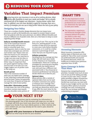 3 REDUCING YOUR COSTS

Variables That Impact Premium smArT TIPs
Buying long-term care insurance is not an all-or-nothing decision. Most
                                                                                          it’s very important to work




                                                                                      s
    policies offer flexibility to meet your needs and budget. We’ve already
mentioned one of the biggest cost reductions – buying sooner rather than                  with a financial or insurance
later. In addition, once you have decided to apply for coverage, there are a              professional you trust to help
variety of strategies you can use to help further reduce the cost of your policy.         you determine the right plan
                                                                                          to meet your needs.
designing your Policy
                                                                                          the reputation, experience,




                                                                                      s
there are a number of policy design elements that can impact your
premium, as well as the benefits you can expect to receive. Keep in mind                  and financial strength of the
that two policies with the same premium can deliver different benefits and                company behind the policy
result in different out-of-pocket costs. here are a few basics to keep in mind            you select is also very
regarding policy design.                                                                  important. you want to buy a
                                                                                          policy from a company that
daily (or monthly) benefit amount         your cost of care. this can be in the           will be able to deliver on its
this is the maximum amount                form of a “waiting period” or the
                                                                                          promises.
that your policy will pay on a            number of days you’d be required
daily or monthly basis. As a              to cover your costs before benefits
starting point, look at costs for care    commence, or it could be a dollar
                                                                                    Accessing discounts
where you anticipate you will live        amount or percentage of each
and receive care. these costs can         claim that you are required to pay.       Many insurance companies offer
often be found on ltc insurance                                                     various types of discounts you may
                                          Inflation protection                      qualify for. two of the most common
carriers’ websites. you may live in       deciding how the coverage you buy
a high cost area now, but plan to                                                   are preferred health and marital
                                          today will still meet your needs          (or partner) discounts, which can
retire to a lower cost of care area.      in 20 or 30 years is an important
either way, it’s important that                                                     enable you to reduce your premium
                                          consideration. there are a variety of     anywhere from 10-40%.
you guard against buying a daily          strategies for ensuring your benefits
amount that is too low, as it can
trigger higher out-of-pocket costs
                                          keep up with the rising costs of          some Coverage Is Better
in the long run.
                                          care, and each has a different cost       Than none
                                          associated with it. your financial or
                                          insurance professional can help you       everyone has competing financial
Benefit period
                                          decide which one is best for you.         priorities. consider how much of your
this is the minimum number of
                                                                                    cost of care you’d be willing and able
years you can expect your coverage        optional riders                           to cover on your own. even a “small”
to last. selecting a reasonable benefit   Many policies offer a variety of          policy provides a degree of protection
period (at least 3 years, but generally   optional riders that can be used          that you would otherwise not have.
not more than 10 years) can help you      to further customize your policy          decide how much you can start with
manage the costs of your policy.          or enhance your coverage. your            based on your budget and be sure the
deductible / elimination period           financial/insurance professional          company offers options to increase
to help lower the cost of the policy,     can help you determine which ones,        coverage over time, including how
insurance carriers may require            if any, offer the most value for the      much you can increase and whether
that you shoulder some portion of         additional premium that you’ll pay.       underwriting is required.


            yoUr neXT sTeP
  you’ve taken an important step by reviewing the information in
  this planning guide. one of the smartest next steps you can take is                        ADVOCACY • INFORMATION
                                                                                              EDUCATION • STANDARDS
  to simply talk with your loved ones about how long-term care may
  impact your family. if you have elderly parents or other relatives who                  For more Information go to the
  have needed care, you may already see the need to plan ahead for                            onLIne ConsUmer
                                                                                            InFormATIon CenTer
  your own needs.
                                                                                            American Association for

  s   peak with your insurance or financial professional.
      find out what may be best for your situation.
                                                                                           Long-Term Care Insurance
                                                                                              www. AAltci .org
 