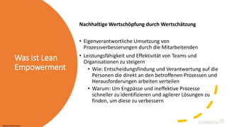 Was ist Lean
Empowerment
Nachhaltige Wertschöpfung durch Wertschätzung
• Eigenverantwortliche Umsetzung von
Prozessverbesserungen durch die Mitarbeitenden
• Leistungsfähigkeit und Effektivität von Teams und
Organisationen zu steigern
• Wie: Entscheidungsfindung und Verantwortung auf die
Personen die direkt an den betroffenen Prozessen und
Herausforderungen arbeiten verteilen
• Warum: Um Engpässe und ineffektive Prozesse
schneller zu identifizieren und agilerer Lösungen zu
finden, um diese zu verbessern
Stephan Bauermann
 