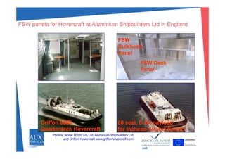 FSW panels for Hovercraft at Aluminium Shipbuilders Ltd in EnglandFSW panels for Hovercraft at Aluminium Shipbuilders Ltd in England
FSWFSW
FSW D kFSW D k
BulkheadBulkhead
PanelPanel
FSW DeckFSW Deck
PanelPanel
Griffon 8000Griffon 8000
Quarterdeck HovercraftQuarterdeck Hovercraft
80 seat, 880 seat, 8--10t payload10t payload
for Incheon Airport Korea1for Incheon Airport Korea1
Photos: Norsk Hydro UK Ltd, Aluminium Shipbuilders Ltd
and Griffon Hovercraft www.griffonhovercraft.com
swk
 