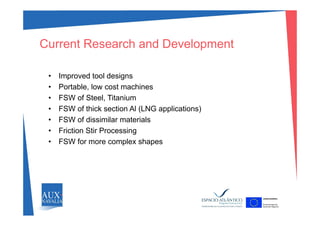 Current Research and Development
• Improved tool designs
• Portable low cost machines• Portable, low cost machines
• FSW of Steel, Titanium
• FSW of thick section Al (LNG applications)
• FSW of dissimilar materials
• Friction Stir Processing
S f• FSW for more complex shapes
 