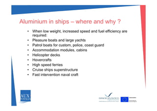 Aluminium in ships – where and why ?
Wh l i ht i d d d f l ffi i• When low weight, increased speed and fuel efficiency are
required:
• Pleasure boats and large yachts
• Patrol boats for custom, police, coast guard
• Accommodation modules, cabins
• Helicopter decksHelicopter decks
• Hovercrafts
• High speed ferries
• Cruise ships superstructure
• Fast intervention naval craft
 