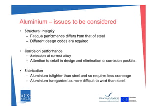 Aluminium – issues to be considered
St t l I t it• Structural Integrity
– Fatigue performance differs from that of steel
– Different design codes are requiredg q
• Corrosion performance
Selection of correct alloy– Selection of correct alloy
– Attention to detail in design and elimination of corrosion pockets
• Fabrication
– Aluminium is lighter than steel and so requires less craneage
– Aluminium is regarded as more difficult to weld than steel– Aluminium is regarded as more difficult to weld than steel
 