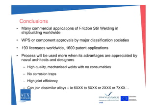 • Many commercial applications of Friction Stir Welding in
Conclusions
y pp g
shipbuilding worldwide
• WPS or component approvals by major classification societies
• 193 licensees worldwide, 1600 patent applications
Process will be used more when its advantages are appreciated by• Process will be used more when its advantages are appreciated by
naval architects and designers
– High quality mechanised welds with no consumablesHigh quality, mechanised welds with no consumables
– No corrosion traps
Hi h j i t ffi i– High joint efficiency
– Can join dissimilar alloys – ie 6XXX to 5XXX or 2XXX or 7XXX…
swk
 