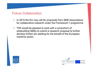 Future Collaboration
• In 2010 the EU may call for proposals from SME Associations
for collaborative research under the Framework 7 programme.
• TWI would be pleased to work with a consortium of
shipbuilding SMEs to submit a research proposal to further
develop friction stir welding for the benefit of the Europeandevelop friction stir welding for the benefit of the European
maritime sector.
swk
 