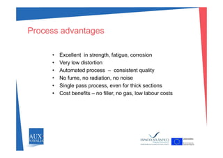 Process advantages
• Excellent in strength, fatigue, corrosion
V l di t ti• Very low distortion
• Automated process – consistent quality
• No fume no radiation no noiseNo fume, no radiation, no noise
• Single pass process, even for thick sections
• Cost benefits – no filler, no gas, low labour costs
 