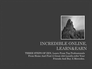 INCREDIBLE ONLINE,
                  LEARN&EARN
THREE STEPS OF ZEN, Learn From Top Professionals
  From Home And Find A Great Job Locally,refer Your
                      Friends And Buy A Mercedes.
 