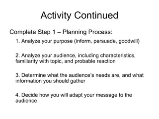 Activity Continued Complete Step 1 – Planning Process: 1. Analyze your purpose (inform, persuade, goodwill) 2. Analyze your audience, including characteristics, familiarity with topic, and probable reaction 3. Determine what the audience’s needs are, and what information you should gather 4. Decide how you will adapt your message to the audience 