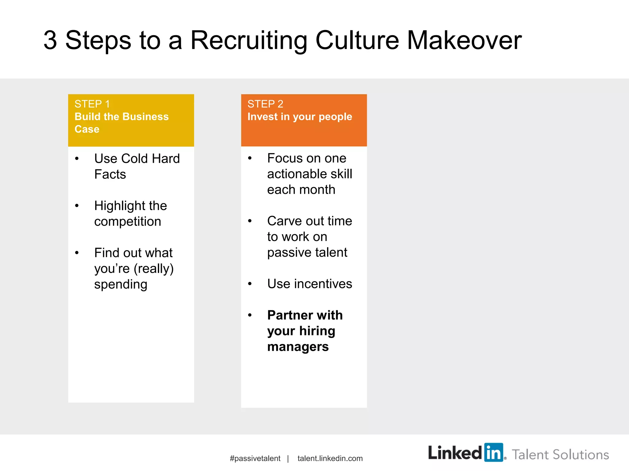 3 Steps to a Recruiting Culture Makeover
• Use Cold Hard
Facts
• Highlight the
competition
• Find out what
you’re (really)
spending
• Focus on one
actionable skill
each month
• Carve out time
to work on
passive talent
• Use incentives
• Partner with
your hiring
managers
STEP 1
Build the Business
Case
STEP 2
Invest in your people
#passivetalent | talent.linkedin.com
 