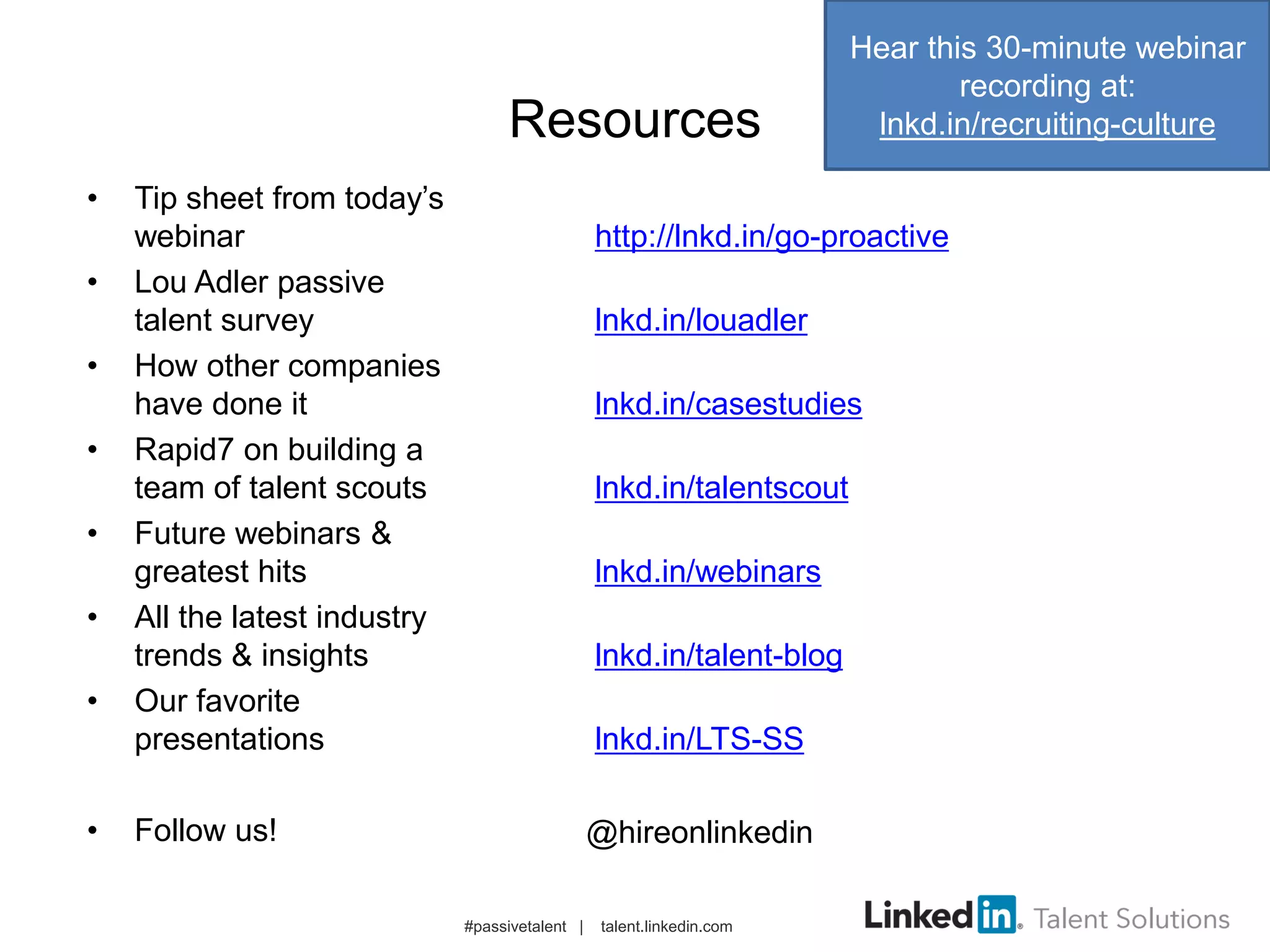 Resources
• Tip sheet from today’s
webinar http://lnkd.in/go-proactive
• Lou Adler passive
talent survey lnkd.in/louadler
• How other companies
have done it lnkd.in/casestudies
• Rapid7 on building a
team of talent scouts lnkd.in/talentscout
• Future webinars &
greatest hits lnkd.in/webinars
• All the latest industry
trends & insights lnkd.in/talent-blog
• Our favorite
presentations lnkd.in/LTS-SS
• Follow us!
#passivetalent | talent.linkedin.com
@hireonlinkedin
Hear this 30-minute webinar
recording at:
lnkd.in/recruiting-culture
 