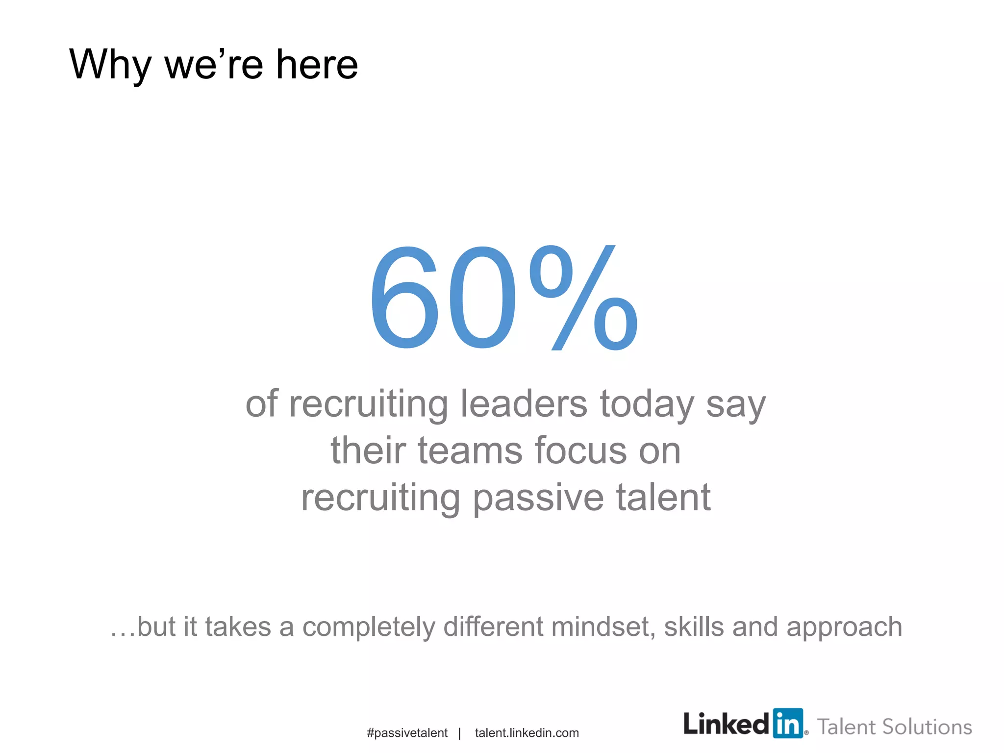 Why we’re here
#passivetalent | talent.linkedin.com
60%
of recruiting leaders today say
their teams focus on
recruiting passive talent
…but it takes a completely different mindset, skills and approach
 