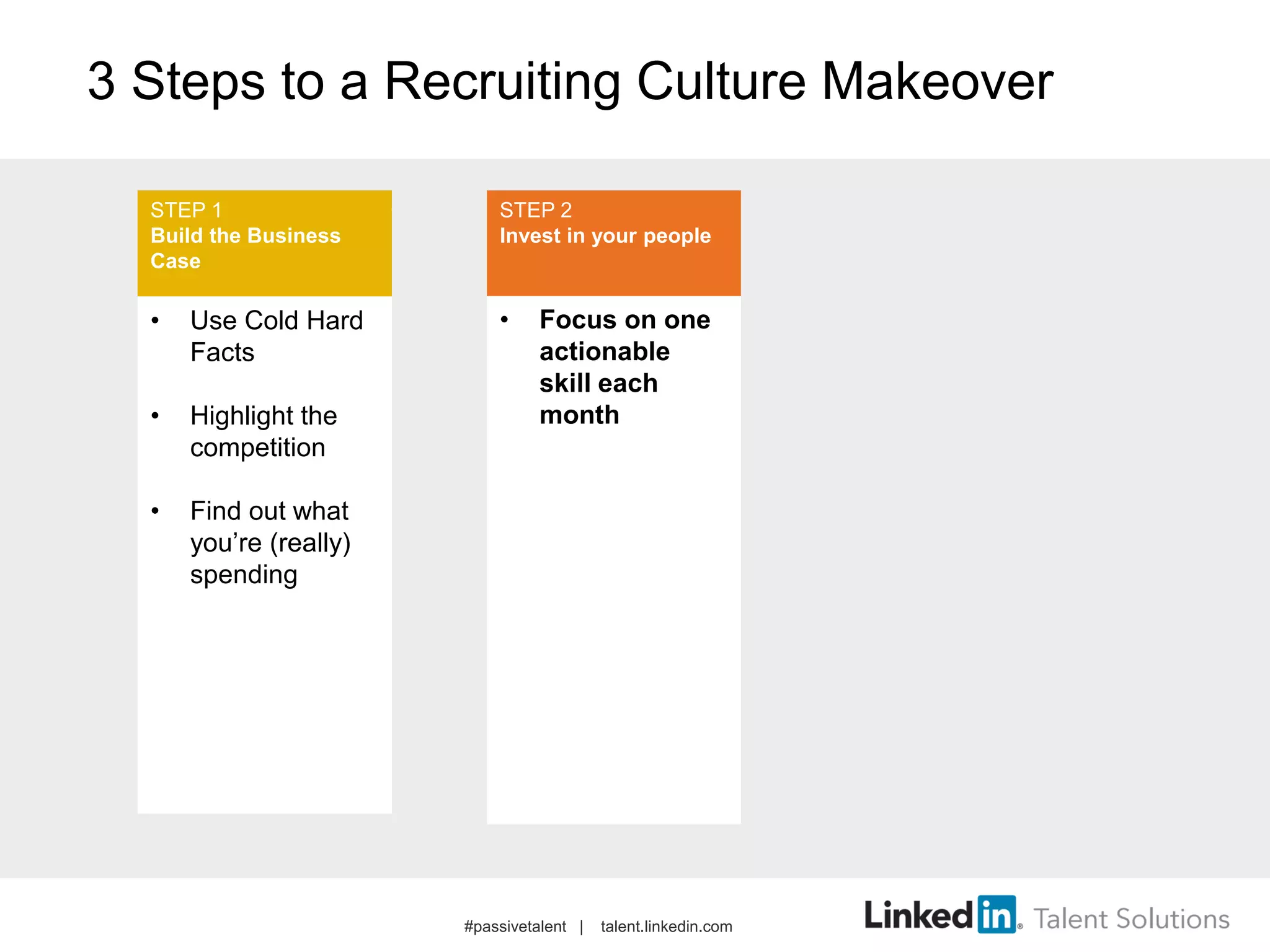 3 Steps to a Recruiting Culture Makeover
• Use Cold Hard
Facts
• Highlight the
competition
• Find out what
you’re (really)
spending
• Focus on one
actionable
skill each
month
STEP 1
Build the Business
Case
STEP 2
Invest in your people
#passivetalent | talent.linkedin.com
 