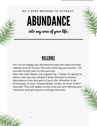 ABUNDANCE
into any area of your life.
MY 3 STEP METHOD TO ATTRACT
WELCOME!
Hi!! I’m so happ ou de ided to take the step to ards
takin ontrol o our li e and laimin our po er. I’m
e ited to join ou on the journe . 
No the real reason ou si ned up… Toda I’m oin to
share ith ou m simple 3 Step Method to attra t
a undan e into an part o our li e. Whether it e
inan iall , in our relationships, areer, or e en ithin
oursel . This ill appl to an area ou are settin our
intention and i in our ener to ards.
B R A I N F O O D L I F E
www.brainfoodlife.com
 
