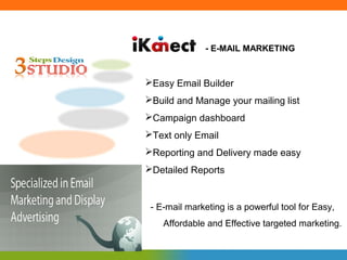 - E-MAIL MARKETING


Easy Email Builder
Build and Manage your mailing list
Campaign dashboard
Text only Email
Reporting and Delivery made easy
Detailed Reports


 - E-mail marketing is a powerful tool for Easy,
    Affordable and Effective targeted marketing.
 