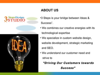 ABOUT US

•3 Steps is your bridge between Ideas &
Success”.
• We combines our creative energies with its
 technological expertise
• We specialize in custom website design,
 website development, strategic marketing
 and SEO.
• We understand our customer need and
 strive to
  “Driving Our Customers towards
                Success”
 